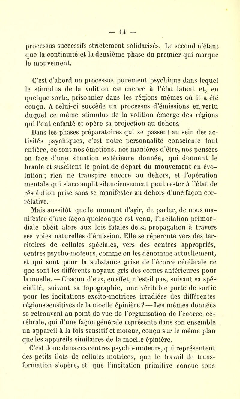 processus successifs strictement solidarises. Le second n'etant que la continuity et la deuxieme phase du premier qui marque le mouvement. C'est d'abord un processus purement psychique dans lequel le stimulus de la volition est encore ci r6tat latent et, en quelque sorte, prisonnier dans les regions m6mes oii il a ete congu. A celui-ci succede un processus d'6missions en vertu duquel ce m6me stimulus de la volition emerge des regions qui Font enfant6 et opere sa projection au dehors. Dans les phases pr6paratoires qui se passent au sein des ac- tivit6s psychiques, c'est noire personnalite consciente tout entiSre, ce sont nos Amotions, nos mani^res d'etre, nos pens^es en face d'une situation extdrieure donn^e, qui donnent le branle et suscitent le point de depart du mouvement en 6vo- lution; rien ne transpire encore au dehors, et rop6ration mentale qui s'accomplit silencieusement pent rester k I'^tat de resolution prise sans se manifester au dehors d'une fagon cor- relative. Mais aussit6t que le moment d'agir, de parler, de nous ma- nifester d'une fagon quelconque est venu, I'incitation primor- diale ob^it alors aux lois fatales de sa propagation a travers ses voies naturelles d'emission. Elle se repercute vers des ter- ritoires de cellules sp^ciales, vers des centres appropri^s, centres psycho-moteurs, comme on les d^nomme actuellement, et qui sont pour la substance grise de I'ecorce c^rebrale ce que sont les dififerents noyaux gris des cornes anterieures pour lamoelle. ~ Chacun d'eux, eneffet, n'est-il pas, suivant sa spe- ciality, suivant sa topographic, une veritable porte de sortie pour les incitations excito-motrices irradi^es des differentes regions sensitives de lamoelle epiniere? — Les memes donnees se retrouvent au point de vue de I'organisation de I'ecorce ce- rebrate, qui d'une fagon generate represente dans son ensemble un appareil h. la fois sensitif etmoteur, congu sur le meme plan que les appareils similaires de la moelle epiniere. C'est done dans cescentres psycho-moteurs, qui representent des petits ilots de cellules motrices, que le travail de trans- formation s'upere^ ct que I'incitation primitive congue sous