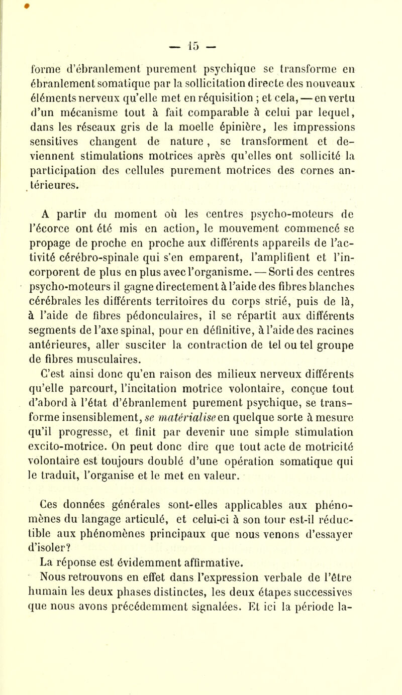 forme d'ebranlement purement psychique se transforme en ^branlement somatiquc par la sollicitation directe des nouveaiix 616mentsnerveux qu'elle met en requisition ; et cela, — envertu d'un m^canisme tout k fait comparable h ceiui par lequel, dans les r^seaux gris de la moelle 6pini6re, les impressions sensitives changent de nature, sc transforment et de- viennent stimulations motrices apr^s qu'elles ont sollicit6 la participation des cellules purement motrices des cornes an- . terieures. A partir du moment ou les centres psycho-moteurs de r^corce ont 6t6 mis en action, le mouvement commenc6 se propage de proche en proche aux differents appareils de Tac- tivite c^rebro-spinale qui s'en emparent, Tamplifient et I'in- corporent de plus en plus avecl'organisme. — Sorti des centres psycho-moteurs il gagne directement h Taide des fibres blanches c6r6brales les diff6rents territoires du corps stri6, puis de 1^, h I'aide de fibres p^donculaires, il se r^partit aux differents segments de I'axe spinal, pour en definitive, ^Taidedes racines anterieures, aller susciter la contraction de tel ou tel groupe de fibres musculaires. G'est ainsi done qu'en raison des milieux nerveux differents qu'elle parcourt, I'incitation motrice volontaire, congue tout d'abord a I'etat d'ebranlement purement psychique, se trans- forme insensiblement, se materialise en quelque sorte h mesure qu'il progresse, et finit par devenir une simple stimulation excito-motrice. On pent done dire que tout acte de motricit6 volontaire est toujours double d'une operation somatiquc qui le traduit, Torganise et le met en valeur. Ces donnees generates sont-elles applicables aux pheno- menes du langage articuie, et celui-ci h son tour est-il reduc- tible aux phenomenes principaux que nous venons d'essayer d'isoler? La reponse est evidemment affirmative. Nous retrouvons en effet dans Texpression verbale de I'etre humain les deux phases distinctes, les deux etapes successives que nous avons precedemment signalees. Et ici la periode la-