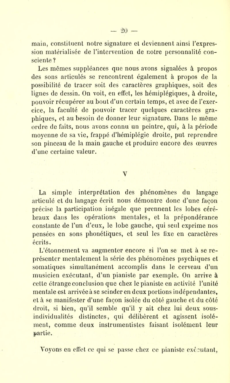 ^ ^20 — main, constituent notre signature et deviennent ainsi Texpres- sion materialisee de I'intervention de notre personnalit6 con- sciente ? Les m6mes suppl6ances que nous avons signal^es h propos des sons articules se rencontrent egalement k propos de la possibility de tracer soit des caracteres graphiques, soit des lignes de dessin. On voit, en effet, les hemipl6giques, h droite, pouvoir r^cuperer au bout d'un certain temps, et avec de I'exer- cice, la faculte de pouvoir tracer quelques caracteres gra- phiques, et au besoin de donner leur signature. Dans le meme ordre de faits, nous avons connu un peintre, qui, ci la p^riode moyenne de sa vie, frapp6 d'hemiplegie droite, put reprendre son pinceau de la main gauche et produire encore des oeuvres d'une certaine valeur. V La simple interpretation des ph^nomenes du langage articul6 et du langage ecrit nous d6montre done d'une facon precise la participation in^gale que prennent les lobes c6re- braux dans les operations mentales, et la preponderance constante de Tun d'eux, le lobe gauche, qui sent exprime nos pensees en sons phonetiques, et seul les fixe en caracteres ecrits. L'etonnement va augmenter encore si Ton se met a se re- pr6senter mentalement la s^rie des phenomenes psychiques et somatiques simultanement accomplis dans le cerveau d'un musicien executant, d'un pianiste par exemple. On arrive k cette etrange conclusion que chez le pianiste en activite Tunite mentale est arriv6e a se scinder en deux portions ind6pendantes, et i\ se manifester d'une fagon isolee du cote gauche et du cote droit, si bien, qu'il semble qu'il y ait chez lui deux sous- individualites distinctes, qui deliberent et agissent isoie- ment, comme deux instrumentistes faisant isoiement leur partie. Yoyons en effet ce qui se passe chez ce pianiste executant,