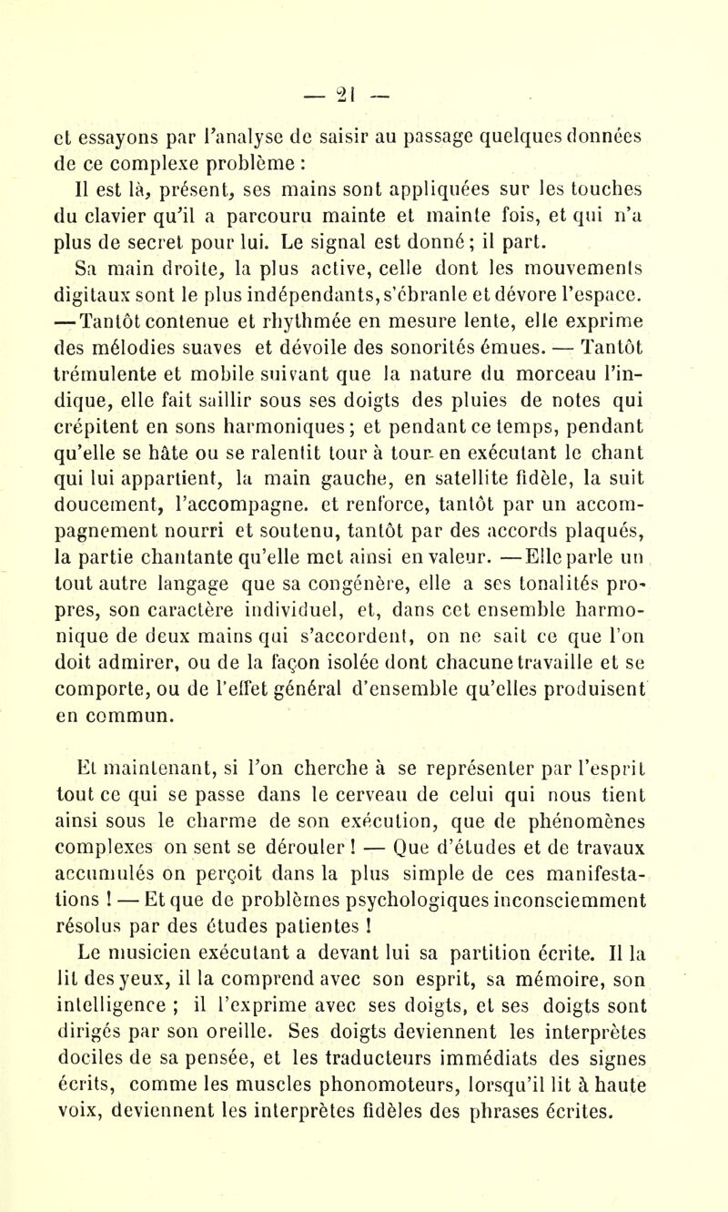 et essayons par I'analyse de saisir au passage quelques donnces de ce complexe probleme : II est la, present, ses mains sont appliquees sur les touches du clavier qu'il a parcoura mainte et mainte fois, et qui n'a plus de secret pour lui. Le signal est donn6; il part. Sa main droite, la plus active, celle dont les mouvemenls digitaux sont le plus ind^pendants, s'cbranle et devore I'espace. — Tantot conlenue et rliythmee en mesure lente, elle exprime des m61odies suaves et devoile des sonorites 6mues. — Tantot Iremulente et mobile suivant que la nature du morceau I'in- dique, elle fait saillir sous ses doigts des pluies de notes qui crepitent en sons harmoniques; et pendant ce temps, pendant qu'elle se hate ou se ralentit lour a tour-en executant le chant qui lui appartient, la main gauche, en satellite fidele, la suit doucement, raccompagne. et renlbrce, tantot par un accom- pagnement nourri et soutenu, tantot par des accords plaques, la partie chantante qu'elle met ainsi en valeur. —EUc parte un tout autre langage que sa congenere, elle a ses tonalit6s pro- pres, son caractere individuel, et, dans cet ensemble harmo- nique de deux mains qui s'accordent, on ne sail ce que Ton doit admirer, ou de la lagon isolee dont chacunetravaille et se comporte, ou de I'elfet g6n6ral d'ensemble qu'elles produisent en commun. Et maintenant, si Ton cherche a se representer par I'esprit tout ce qui se passe dans le cerveau de celui qui nous tient ainsi sous le charme de son execution, que de phenomenes complexes on sent se d6rouler ! — Que d'etudes et de travaux accumules on pergoit dans la plus simple de ces manifesta- tions I — Etque de problemes psychologiques inconsciemment r^solus par des Etudes patientes I Le nmsicien executant a devant lui sa partition ecrite. II la lit desyeux, il la comprend avec son esprit, sa m^moire, son intelligence ; il I'exprime avec ses doigts, et ses doigts sont diriges par son oreille. Ses doigts deviennent les interpretes dociles de sa pensee, et les traducteurs immediats des signes ecrits, comme les muscles phonomoteurs, lorsqu'il lit ci haute voix, deviennent les interpretes fiddles des phrases ^crites.