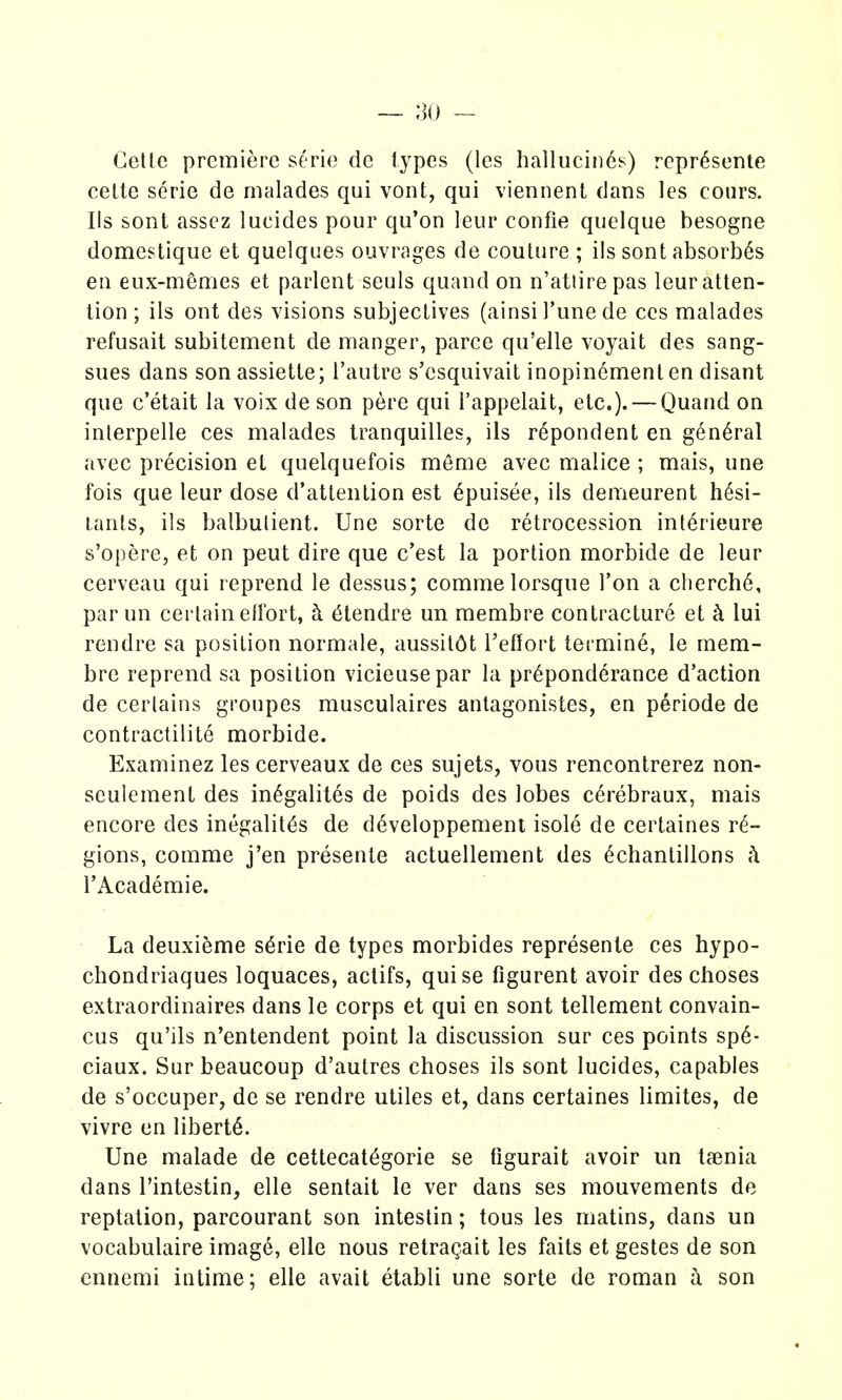 — ;]o - Geltc premiere serie de types (les hallucin^s) rcpr^sente celle serie de rnalades qui vont, qui viennent dans les cours. lis sont asscz lueides pour qu'on leur confie quelque besogne domestique et quelques ouvrages de couture ; ils sont absorb6s eu eux-memes et parlent seuls quand on n'atiirepas leur atten- tion ; ils ont des visions subjectives (ainsi I'une de ces malades refusait subitement de manger, parce qu'elle voyait des sang- sues dans son assiette; I'autre s'esquivait inopin6menten disant que c'etait la voix de son pere qui I'appelait, etc.). — Quand on inlerpelle ces malades tranquilles, ils r6pondent en general avec precision et quelquefois meme avec malice ; mais, une fois que leur dose d'atlention est 6puisee, ils demeurent h6si- lanls, ils balbulient. Une sorte de retrocession int^rieure s'opere, et on peut dire que c'est la portion morbide de leur cerveau qui reprend le dessus; commelorsque Ton a cherch6, par un certain ell'ort, k 6tendre un membre contracture et ci lui rendre sa position normale, aussit6t Teflort termine, le mem- bre reprend sa position vicieusepar la preponderance d'action de cerlains groupes musculaires antagonistes, en periode de contractilite morbide. Examinez les cerveaux de ces sujets, vous rencontrerez non- seulement des in^galites de poids des lobes cerebraux, mais encore des inegalit^s de d6veloppemeni isole de certaines t^- gions, corame j'en presente actuellement des ^chantillons k I'Academie. La deuxieme s^rie de types morbides represente ces hypo- chondriaques loquaces, actifs, quise figurent avoir des choses extraordinaires dans le corps et qui en sont tellement convain- cus qu'ils n'entendent point la discussion sur ces points sp6- ciaux. Sur beaucoup d'autres choses ils sont lueides, capables de s'occuper, de se rendre utiles et, dans certaines limites, de vivre en liberty. Une malade de cettecat^gorie se figurait avoir un tjenia dans I'intestin, elle sentait le ver dans ses mouvements de reptation, parcourant son inteslin; tons les matins, dans un vocabulaire image, elle nous retra^ait les fails et gestes de son cnnemi intime; elle avail etabli une sorte de roman a son