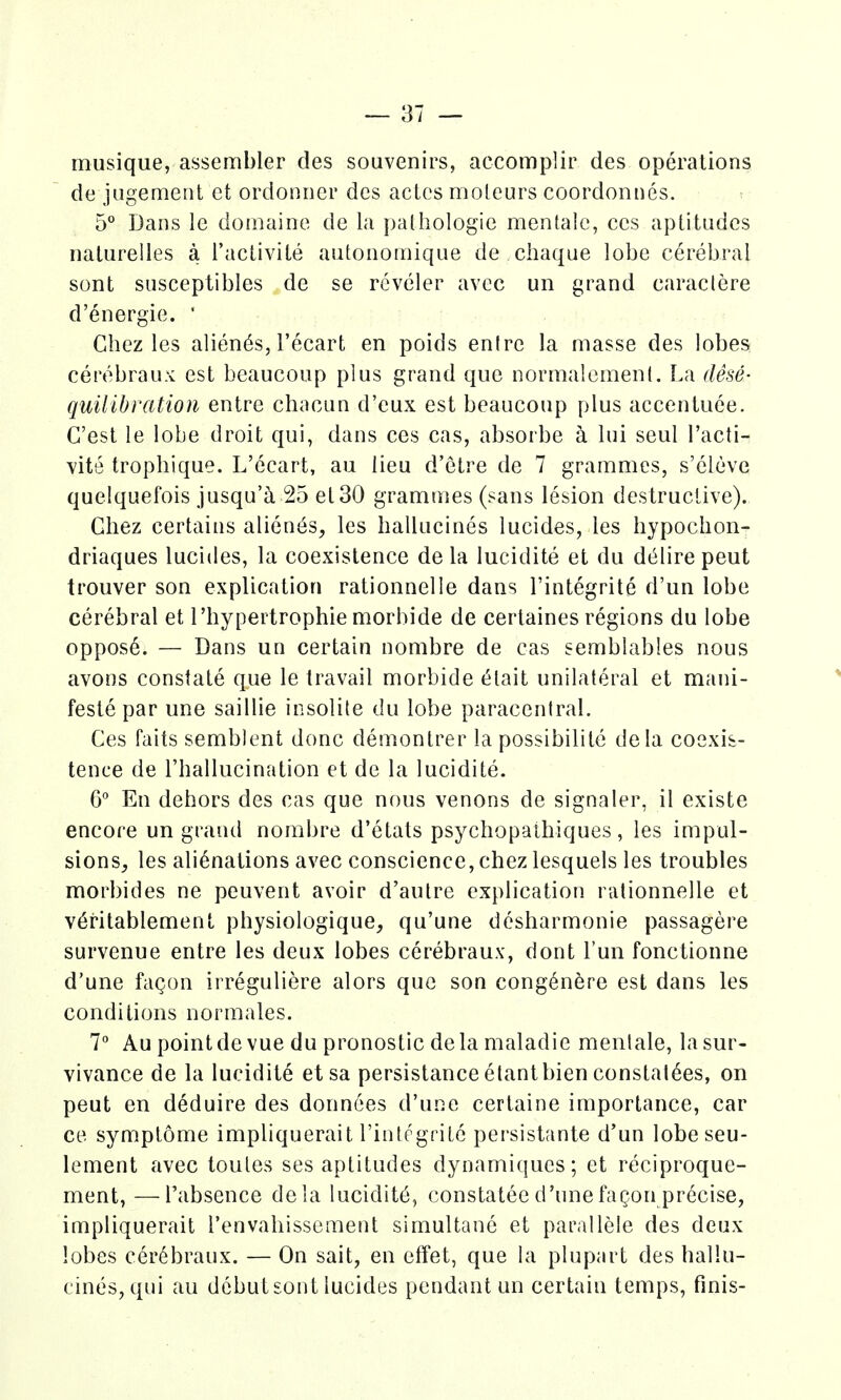 musique, assembler des souvenirs, accomplir des operations de jugement ct ordonncr des actos moleurs coordonnes. 5° Dans le doinaine de la })athologie mentalc, ccs aptitudes naturelles a I'activite autonomique de cliaque lobe cerebral sont susceptibles de se reveler avec un grand caraclere d'energie. ' Chez les abends, I'ecart en poids enire la masse des lobes cerebraux est beaucoup plus grand que normalemenl. La dese- quilibration entre chacun d'eux est beaucoup plus accentuce. G'est le lobe droit qui, dans ces cas, absorbe a lui seul I'acti- vite tropbique. L'ecart, au lieu d'etre de 7 grammes, s'eleve quelquefois jusqu'^i 25 el30 grammes (sans lesion destructive). Ghez certains abends, les hallucines lucides, les bypocbon- driaques lucides, la coexistence de la lucidite et du dt^lire peut trouver son explication rationnelle dans I'integrite d'un lobe cerebral et I'bypertrophie morbide de certaines regions du lobe oppos6. — Dans un certain nombre de cas semblables nous avons constate que le travail morbide t^lait unilateral et mani- feste par une saillie insolile du lobe paracentral. Ces fails semblent done demontrer la possibilite dela coexis- tence de I'ballucination et de la lucidite. 6° En debors des cas que nous venons de signaler, il existe encore un grand nombre d'etats psycbopaihiques, les impul- sions, les alienations avec conscience, chez lesquels les troubles morbides ne peuvent avoir d'autre explication rationnelle et v6ritablement physiologique, qu'une desharmonie passagere survenue entre les deux lobes cerebraux, dont I'un fonctionne d'une fagon irreguliere alors que son cong^nere est dans les conditions normales. 7 Au pointdevue du pronostic dela maladie menlale, lasur- vivance de la lucidite etsa persistanceelantbien constalees, on peut en deduire des donnees d'une certaine importance, car ce symptome impliquerait I'integrite persistante d'un lobeseu- lement avec toutes ses aptitudes dynamiques; et reciproque- ment, —I'absence dela lucidity, constatee d'unefagon precise, impliquerait I'envabissement simultane et parallele des deux lobes cerebraux. — On sail, en effet, que la plupart des ballu- cines, qui au dcbutsont lucides pendant un certain temps, finis-