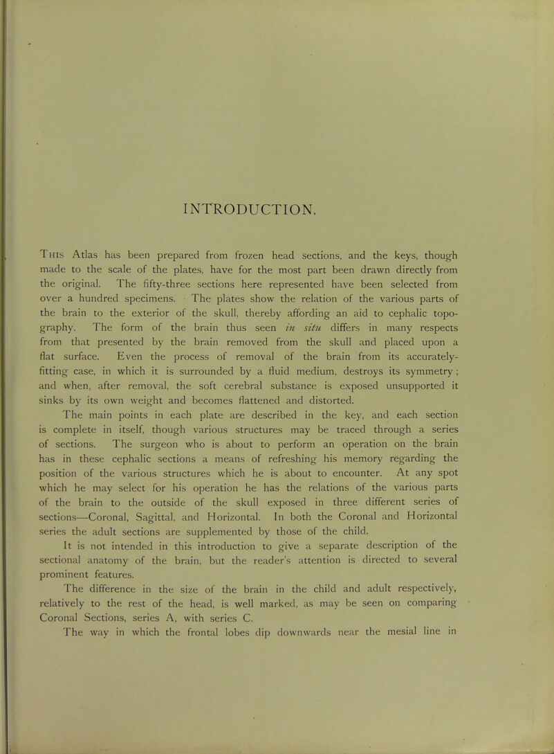 INTRODUCTION. This Atlas has been prepared from frozen head sections, and the keys, though made to the scale of the plates, have for the most part been drawn directly from the original. The fifty-three sections here represented have been selected from over a hundred specimens. The plates show the relation of the various parts of the brain to the exterior of the skull, thereby affording an aid to cephalic topo- graphy. The form of the brain thus seen in situ differs in many respects from that presented by the brain removed from the skull and placed upon a fiat surface. Even the process of removal of the brain from its accurately- fitting case, in which it is surrounded by a fluid medium, destroys its symmetry; and when, after removal, the soft cerebral substance is exposed unsupported it sinks by its own weight and becomes flattened and distorted. The main points in each plate are described in the key, and each section is complete in itself, though various structures may be traced through a series of sections. The surgeon who is about to perform an operation on the brain has in these cephalic sections a means of refreshing his memory regarding the position of the various structures which he is about to encounter. At any spot which he may select for his operation he has the relations of the various parts of the brain to the outside of the skull exposed in three different series of sections—Coronal, Sagittal, and Horizontal. In both the Coronal and Horizontal series the adult sections are supplemented by those of the child. It is not intended in this introduction to give a separate description of the sectional anatomy of the brain, but the reader's attention is directed to several prominent features. The difference in the size of the brain in the child and adult respectively, relatively to the rest of the head, is well marked, as may be seen on comparing Coronal Sections, series A, with series C. The way in which the frontal lobes dip downwards near the mesial line in