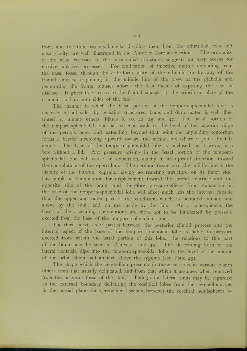 Vlll front, and the thin osseous lamellee dividing them from the ethmoidal cells and nasal cavity, are well illustrated in the Anterior Coronal Sections. The proximity of the nasal recesses to the intracranial structures suggests an easy access for erosive infective processes. For eradication of infective matter extending from the nasal fossae through the cribriform plate of the ethmoid, or by way of the frontal sinuses, trephining in the middle line of the brow at the glabella and penetrating the frontal sinuses affords the best means of exposing the seat of disease. It gives free access to the frontal sinuses, to the cribriform plate of the ethmoid, and to both sides of 'the falx. The manner in which the basal portion of the temporo-sphenoidal lobe is enclosed on all sides by resisting structures, bone, and dura mater, is well illus- trated by, among others, Plates 6, 10, 42, 45, and 47. The basal portion of the temporo-sphenoidal lobe has osseous walls to the level of the superior ridge of the petrous bone, and extending beyond that point the unyielding tentorium forms a barrier stretching upward toward the mesial line where it joins the falx above. The base of the temporo-sphenoidal lobe is enclosed, as it were, in a box without a lid. Any pressure arising in the basal portion of the temporo- sphenoidal lobe will cause an expansion, chiefly in an upward direction, toward the convolutions of the operculum. The cerebral tissue near the middle line in the vicinity of the internal capsule, having no resisting structure on its inner side, has ample accommodation for displacement toward the lateral ventricle and the opposite side of the brain, and therefore pressure-effects from expansion in the base of the temporo-sphenoidal lobe will affect much less the internal capsule than the upper and outer part of the cerebrum, which is bounded outside and above by the skull, and on the inside by the falx. As a consequence, the bases of the ascending convolutions are more apt to be implicated by pressure exerted from the base of the temporo-sphenoidal lobe. The third nerve as it passes between the posterior clinoid process and the internal aspect of the base of the temporo-sphenoidal lobe is liable to pressure exerted from within the basal portion of this lobe. Its relations to this part of the brain may be seen in Plates 41 and 45. The descending horn of the lateral ventricle dips into the temporo-sphenoidal lobe to the level of the middle of the orbit, about half an inch above the zygoma (see Plate 45). The shape which the cerebellum presents in these sections in various planes differs from that usually delineated, and from that which it assumes when removed from the posterior fossa of the skull. Though the lateral sinus may be regarded as the external boundary delimiting the occipital lobes from the cerebellum, yet in the mesial plane the cerebellum ascends between the cerebral hemispheres to