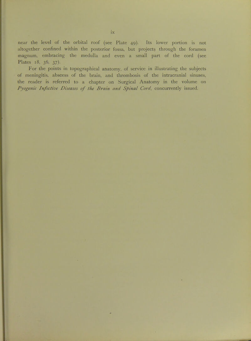 near the level of the orbital roof (see Plate 49). Its lower portion is not altogether confined within the posterior fossa, but projects through the foramen magnum, embracing the medulla and even a small part of the cord (see Plates 18, 36, 37). For the points in topographical anatomy, of service in illustrating the subjects of meningitis, abscess of the brain, and thrombosis of the intracranial sinuses, the reader is referred to a chapter on Surgical Anatomy in the volume on Pyogenic Infective Diseases of the Brain and Spina/ Cord, concurrently issued.