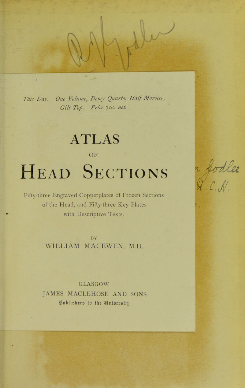 I This Day. One Volume, Demy Quarto, Half Morocco, Gilt Top. Price 70J. net. ATLAS OF Head Sections Fifty-three Engraved Copperplates of Frozen Sections of the Head, and Fifty-three Key Plates with Descriptive Texts. BY WILLIAM MACEWEN, M.D. GLASGOW JAMES MACLEHOSE AND SONS publishers to the Snibcrsttjj