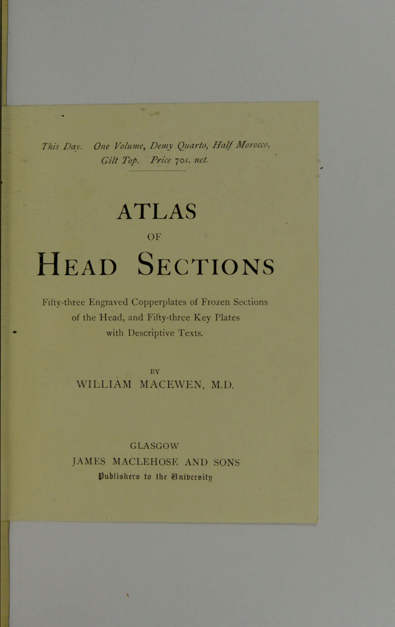 This Day. One Volume, Demy Quarto, Half Morocco, Gilt Top. Price jos. net. ATLAS OF Head Sections Fifty-three F^ngraved Copperplates of Frozen Sections of the Head, and Fifty-three Key Plates with Descriptive Texts. BY WILLIAM MACEWEN, M.D. GLASGOW JAMES MACLEHOSF AND SONS publishers to the glnibcrsihi