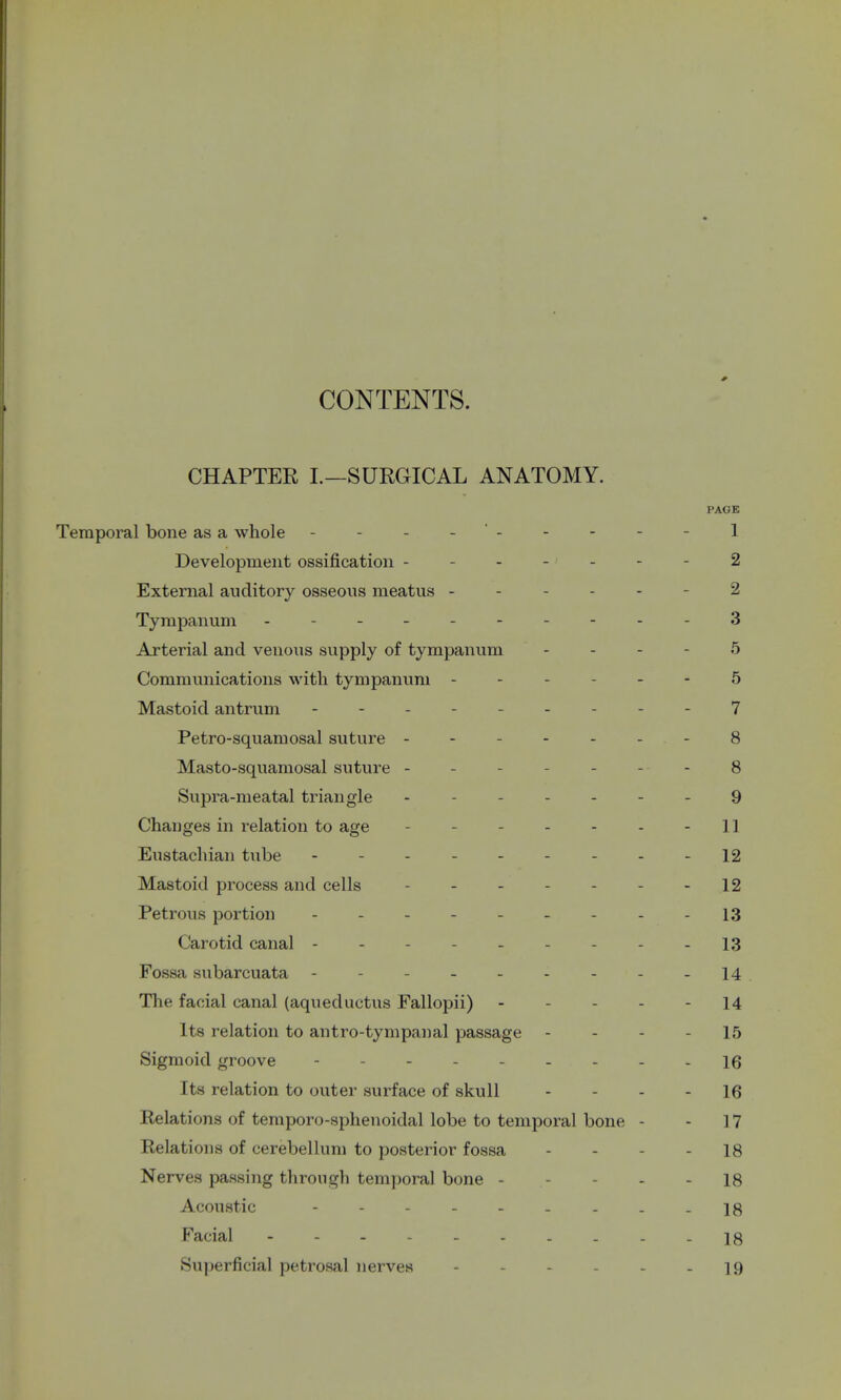 CONTENTS. CHAPTER I.—SURGICAL ANATOMY. PAGE Temporal bone as a whole - - - - - - - - 1 Development ossification - . ... - 2 External auditory osseous meatus ----- 2 Tympanum - - --3 Arterial and venous supply of tympanum 5 Communications with tympanum - 5 Mastoid antrum --------- 7 Petro-squamosal suture - - 8 Masto-squamosal suture - 8 Supra-meatal triangle - ----- 9 Changes in relation to age - - - - - 11 Eustachian tube - -- -- -- -- 12 Mastoid process and cells - 12 Petrous portion - - - - 13 Carotid canal --------- 13 Fossa subarcuata - 14 The facial canal (aqueductus Fallopii) - 14 Its relation to antro-tympanal passage - - - 15 Sigmoid groove - ....... \q Its relation to outer surface of skull 16 Relations of temporo-sphenoidal lobe to temporal bone - - 17 Relations of cerebellum to posterior fossa 18 Nerves passing through temporal bone - - - 18 Acoustic - - . -18 Facial - 18 Superficial petrosal nerves - - - - - - 19