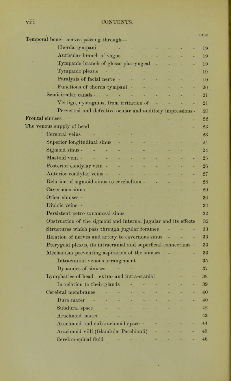 I'AOK Temporal bone—nerves passing through Chorda tynipani - - - - 19 Auricular branch of vagus 19 Tympanic branch of glossopharyngeal - ]9 Tympanic plexus - 19 Paralysis of facial nerve - - ] 9 Functions of chorda tynipani - - - 20 Semicircular canals - - - - 21 Vertigo, nystagmus, from irritation of - - 21 Perverted and defective ocular and auditory impressions- 21 Frontal sinuses 22 The venous supply of head - - - - - 23 Cerebral veins - - - - - 23 Superior longitudinal sinus ... - 24 Sigmoid sinus ------- -24 Mastoid vein - - - 25 Posterior condylar vein - - - 26 Anterior condylar veins ----- - 27 Relation of sigmoid sinus to cerebellum - - - - 28 Cavernous sinus - -- -- -- --29 Other sinuses ----------30 Diploic veins ----------30 Persistent petro-squamosal sinus - - - 32 Obstruction of the sigmoid and internal jugular and its effects 32 Structures which pass through jugular foramen - - 33 Relation of nerves and artery to cavernous sinus - - 33 Pterygoid plexus, its intracranial and superficial connections - 33 Mechanism preventing aspiration of the sinuses - - 33 Intracranial venous arrangement - - 35 Dynamics of sinuses ------- 37 Lymphatics of head—extra- and intra-cranial - 38 In relation to their glands - - - 39 Cerebral membranes - - - 40 Dura mater - - 40 Subdural space - - 42 Arachnoid mater - - 43 Arachnoid and subarachnoid space - - 44 Arachnoid villi (Glanduke Pacchionii) - - 45 Cerebro-spinal fluid 46