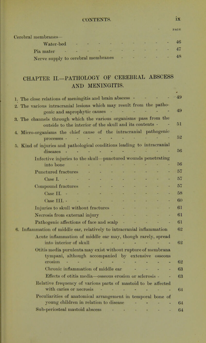 PACK Cerebral membranes— Water-bed - - 46 Pia mater ----- ^ Nerve supply to cerebral membranes 48 CHAPTER II.—PATHOLOGY OF CEREBRAL ABSCESS AND MENINGITIS. 1. The close relations of meningitis and brain abscess - - - 49 2. The various intracranial lesions which may result from the patho- genic and saprophytic causes ------ 49 3. The channels through which the various organisms pass from the outside to the interior of the skull and its contents - - 51 4. Micro-organisms the chief cause of the intracranial pathogenic- processes - - 52 5. Kind of injuries and pathological conditions leading to intracranial diseases __.--56 Infective injuries to the skull—punctured wounds penetrating into bone --------- 56 Punctured fractures - 57 CaseL - - - 57 Compound fractures - - - 57 Case II. - - - 58 Case in. - - ... 60 Injuries to skull without fractures - 61 Necrosis from external injury - - - - 61 Pathogenic affections of face and scalp - - 61 6. Inflammation of middle ear, relatively to intracranial inflammation 62 Acute inflammation of middle ear may, though rarely, spread into interior of skull - -- -- -- 62 Otitis media purulenta may exist without rupture of membrana tympani, although accompanied by extensive osseous erosion ---62 Chronic inflammation of middle ear 63 Effects of otitis media—osseous erosion or sclerosis - - 63 Relative frequency of various parts of mastoid to be affected with caries or necrosis 64 Peculiarities of anatomical arrangement in temporal bone of young children in relation to disease - - 64 Sub-periosteal mastoid abscess - 64