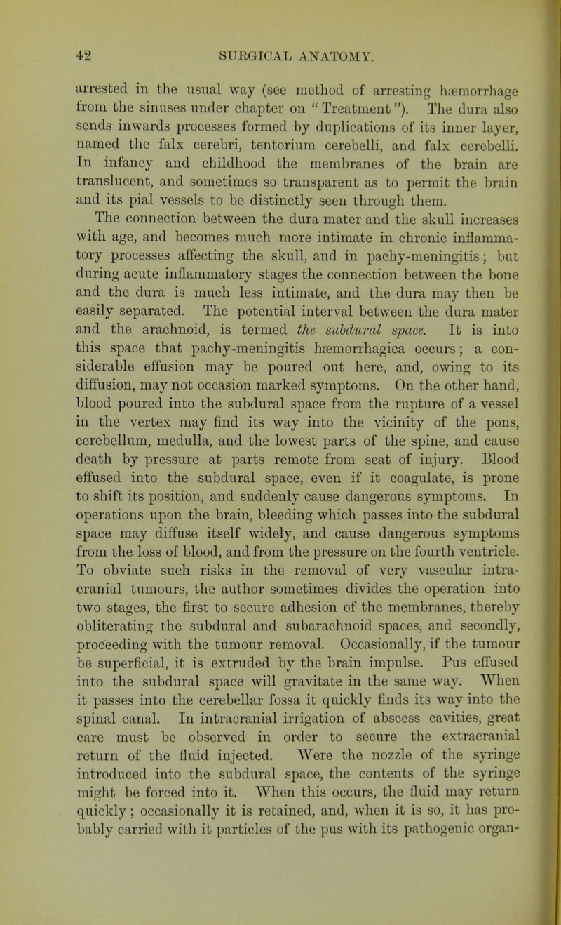 arrested in the usual way (see method of arresting hemorrhage from the sinuses under chapter on  Treatment). The dura also sends inwards processes formed by duplications of its inner layer, named the falx cerebri, tentorium cerebelli, and falx cerebelli. In infancy and childhood the membranes of the brain are translucent, and sometimes so transparent as to permit the brain and its pial vessels to be distinctly seen through them. The connection between the dura mater and the skull increases with age, and becomes much more intimate in chronic inflamma- tory processes affecting the skull, and in pachy-meningitis; but during acute inflammatory stages the connection between the bone and the dura is much less intimate, and the dura may then be easily separated. The potential interval between the dura mater and the arachnoid, is termed the subdural space. It is into this space that pachy-meningitis hemorrhagica occurs; a con- siderable effusion may be poured out here, and, owing to its diffusion, may not occasion marked symptoms. On the other hand, blood poured into the subdural space from the rupture of a vessel in the vertex may find its way into the vicinity of the pons, cerebellum, medulla, and the lowest parts of the spine, and cause death by pressure at parts remote from seat of injury. Blood effused into the subdural space, even if it coagulate, is prone to shift its position, and suddenly cause dangerous symptoms. In operations upon the brain, bleeding which passes into the subdural space may diffuse itself widely, and cause dangerous symptoms from the loss of blood, and from the pressure on the fourth ventricle. To obviate such risks in the removal of very vascular intra- cranial tumours, the author sometimes divides the operation into two stages, the first to secure adhesion of the membranes, thereby obliterating the subdural and subarachnoid spaces, and secondly, proceeding with the tumour removal. Occasionally, if the tumour be superficial, it is extruded by the brain impulse. Pus effused into the subdural space will gravitate in the same way. When it passes into the cerebellar fossa it quickly finds its way into the spinal canal. In intracranial irrigation of abscess cavities, great care must be observed in order to secure the extracranial return of the fluid injected. Were the nozzle of the syringe introduced into the subdural space, the contents of the syringe might be forced into it. When this occurs, the fluid may return quickly; occasionally it is retained, and, when it is so, it has pro- bably carried with it particles of the pus with its pathogenic organ-