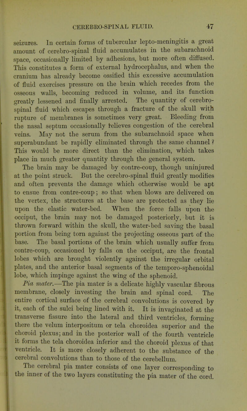 seizures. In certain forms of tubercular lepto-meningitis a great amount of cerebro-spinal fluid accumulates in the subarachnoid space, occasionally limited by adhesions, but more often diffused. This constitutes a form of external hydrocephalus, and when the cranium has already become ossified this excessive accumulation of fluid exercises pressure on the brain which recedes from the osseous walls, becoming reduced in volume, and its function greatly lessened and finally arrested. The quantity of cerebro- spinal fluid which escapes through a fracture of the skull with rupture of membranes is sometimes very great. Bleeding from the nasal septum occasionally relieves congestion of the cerebral veins. May not the serum from the subarachnoid space when superabundant be rapidly eliminated through the same channel ? This would be more direct than the elimination, which takes place in much greater quantity through the general system. The brain may be damaged by contre-coup, though uninjured at the point struck. But the cerebro-spinal fluid greatly modifies and often prevents the damage which otherwise would be apt to ensue from contre-coup; so that when blows are delivered on the vertex, the structures at the base are protected as they lie upon the elastic water-bed. When the force falls upon the occiput, the brain may not be damaged posteriorly, but it is thrown forward within the skull, the water-bed saving the basal portion from being torn against the projecting osseous part of the base. The basal portions of the brain which usually suffer from contre-coup, occasioned by falls on the occiput, are the frontal lobes which are brought violently against the irregular orbital plates, and the anterior basal segments of the temporo-sphenoidal lobe, which impinge against the wing of the sphenoid. Pia mater.—The pia mater is a delicate highly vascular fibrous membrane, closely investing the brain and spinal cord. The entire cortical surface of the cerebral convolutions is covered by it, each of the sulci being lined with it. It is invaginated at the transverse fissure into the lateral and third ventricles, forming there the velum interpositum or tela choroidea superior and the choroid plexus; and in the posterior wall of the fourth ventricle it forms the tela choroidea inferior and the choroid plexus of that ventricle. It is more closely adherent to the substance of the cerebral convolutions than to those of the cerebellum. The cerebral pia mater consists of one layer corresponding to the inner of the two layers constituting the pia mater of the cord.