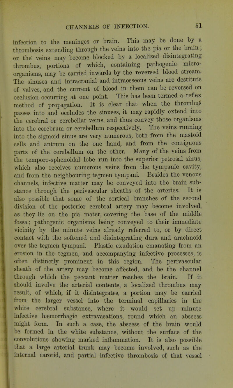 CHANNELS OF INFECTION. infection to the meninges or brain. This may be done by a thrombosis extending through the veins into the pia or the brain; or the veins may become blocked by a localized disintegrating thrombus, portions of which, containing pathogenic micro- organisms, may be carried inwards by the reversed blood stream. The sinuses and intracranial and intraosseous veins are destitute of valves, and the current of blood in them can be reversed on occlusion occurring at one point. This has been termed a reflex method of propagation. It is clear that when the thrombus passes into and occludes the sinuses, it may rapidly extend into the cerebral or cerebellar veins, and thus convey those organisms into the cerebrum or cerebellum respectively. The veins running into the sigmoid sinus are very numerous, both from the mastoid cells and antrum on the one hand, and from the contiguous parts of the cerebellum on the other. Many of the veins from the temporo-sphenoidal lobe run into the superior petrosal sinus, which also receives numerous veins from the tympanic cavity, and from the neighbouring tegmen tympani. Besides the venous channels, infective matter may be conveyed into the brain sub- stance through the perivascular sheaths of the arteries. It is also possible that some of the cortical branches of the second division of the posterior cerebral artery may become involved, as they lie on the pia mater, covering the base of the middle fossa; pathogenic organisms being conveyed to their immediate vicinity by the minute veins already referred to, or by direct contact with the softened and disintegrating dura and arachnoid over the tegmen tympani. Plastic exudation emanating from an erosion in the tegmen, and accompanying infective processes, is often distinctly prominent in this region. The perivascular sheath of the artery may become affected, and be the channel through which the peccant matter reaches the brain. If it should involve the arterial contents, a localized thrombus may result, of which, if it disintegrates, a portion may be carried from the larger vessel into the terminal capillaries in the white cerebral substance, where it would set up minute infective hemorrhagic extravasations, round which an abscess might form. In such a case, the abscess of the brain would be formed in the white substance, without the surface of the convolutions showing marked inflammation. It is also possible that a large arterial trunk may become involved, such as the internal carotid, and partial infective thrombosis of that vessel