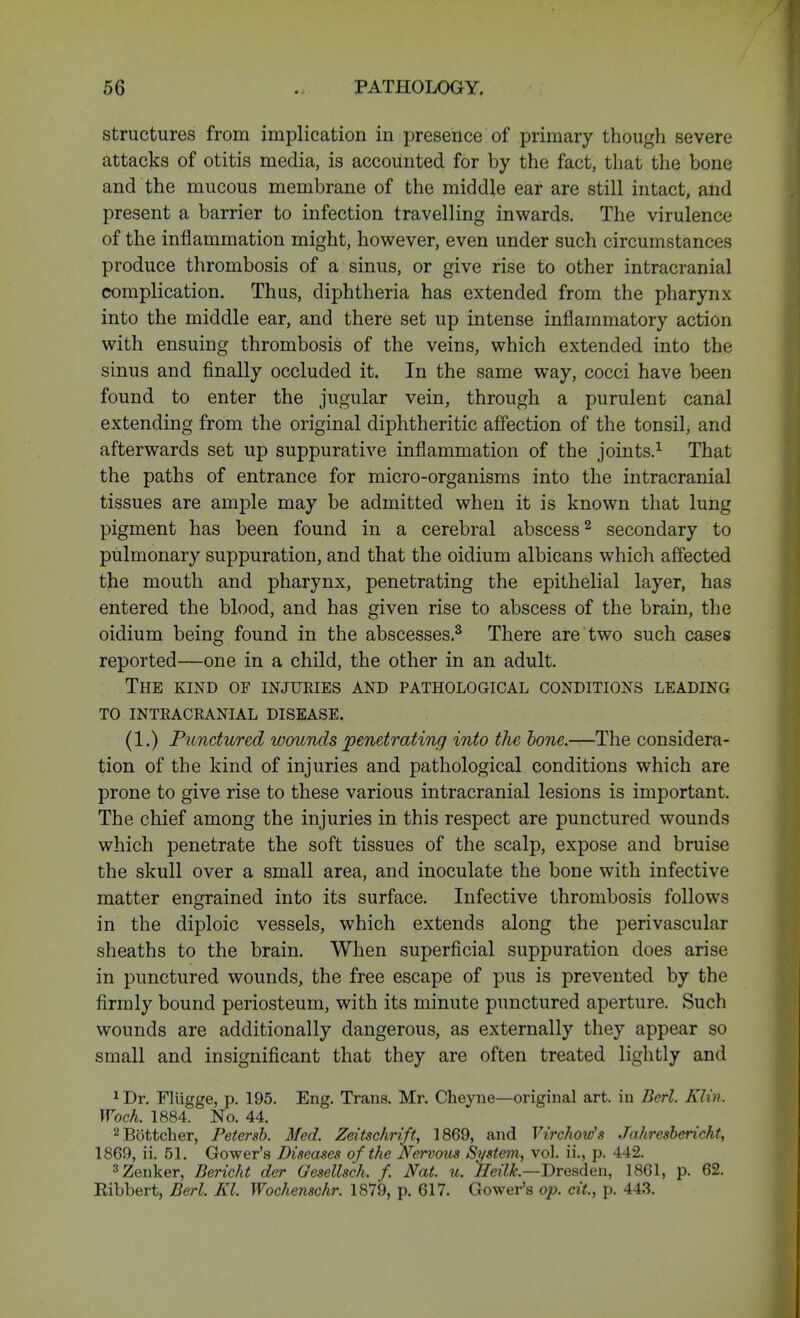 structures from implication in presence of primary though severe attacks of otitis media, is accounted for by the fact, that the bone and the mucous membrane of the middle ear are still intact, and present a barrier to infection travelling inwards. The virulence of the inflammation might, however, even under such circumstances produce thrombosis of a sinus, or give rise to other intracranial complication. Thus, diphtheria has extended from the pharynx into the middle ear, and there set up intense inflammatory action with ensuing thrombosis of the veins, which extended into the sinus and finally occluded it. In the same way, cocci have been found to enter the jugular vein, through a purulent canal extending from the original diphtheritic affection of the tonsil, and afterwards set up suppurative inflammation of the joints.1 That the paths of entrance for micro-organisms into the intracranial tissues are ample may be admitted when it is known that lung pigment has been found in a cerebral abscess2 secondary to pulmonary suppuration, and that the oidium albicans which affected the mouth and pharynx, penetrating the epithelial layer, has entered the blood, and has given rise to abscess of the brain, the oidium being found in the abscesses.3 There are two such cases reported—one in a child, the other in an adult. The kind of injuries and pathological conditions leading to INTRACRANIAL disease. (1.) Punctured wounds penetrating into tlie, tone.—The considera- tion of the kind of injuries and pathological conditions which are prone to give rise to these various intracranial lesions is important. The chief among the injuries in this respect are punctured wounds which penetrate the soft tissues of the scalp, expose and bruise the skull over a small area, and inoculate the bone with infective matter engrained into its surface. Infective thrombosis follows in the diploic vessels, which extends along the perivascular sheaths to the brain. When superficial suppuration does arise in punctured wounds, the free escape of pus is prevented by the firmly bound periosteum, with its minute punctured aperture. Such wounds are additionally dangerous, as externally they appear so small and insignificant that they are often treated lightly and 1 Dr. Fliigge, p. 195. Eng. Trans. Mr. Cheyne—original art. in Berl. Klin. Woch. 1884. No. 44. 2Bottcher, Petersb. Med. Zeitsckrift, 1869, and Virchow's Jahresbericht, 1869, ii. 51. Gower's Diseases of the Nervous System, vol. ii., p. 442. 3 Zenker, Bericht der OeseUsch. f. Nat. u. Heilk.—Dresden, 1861, p. 62. Eibbert, Berl. Kl. Wochenschr. 1879, p. 617. Gower's op. c&, p. 443.
