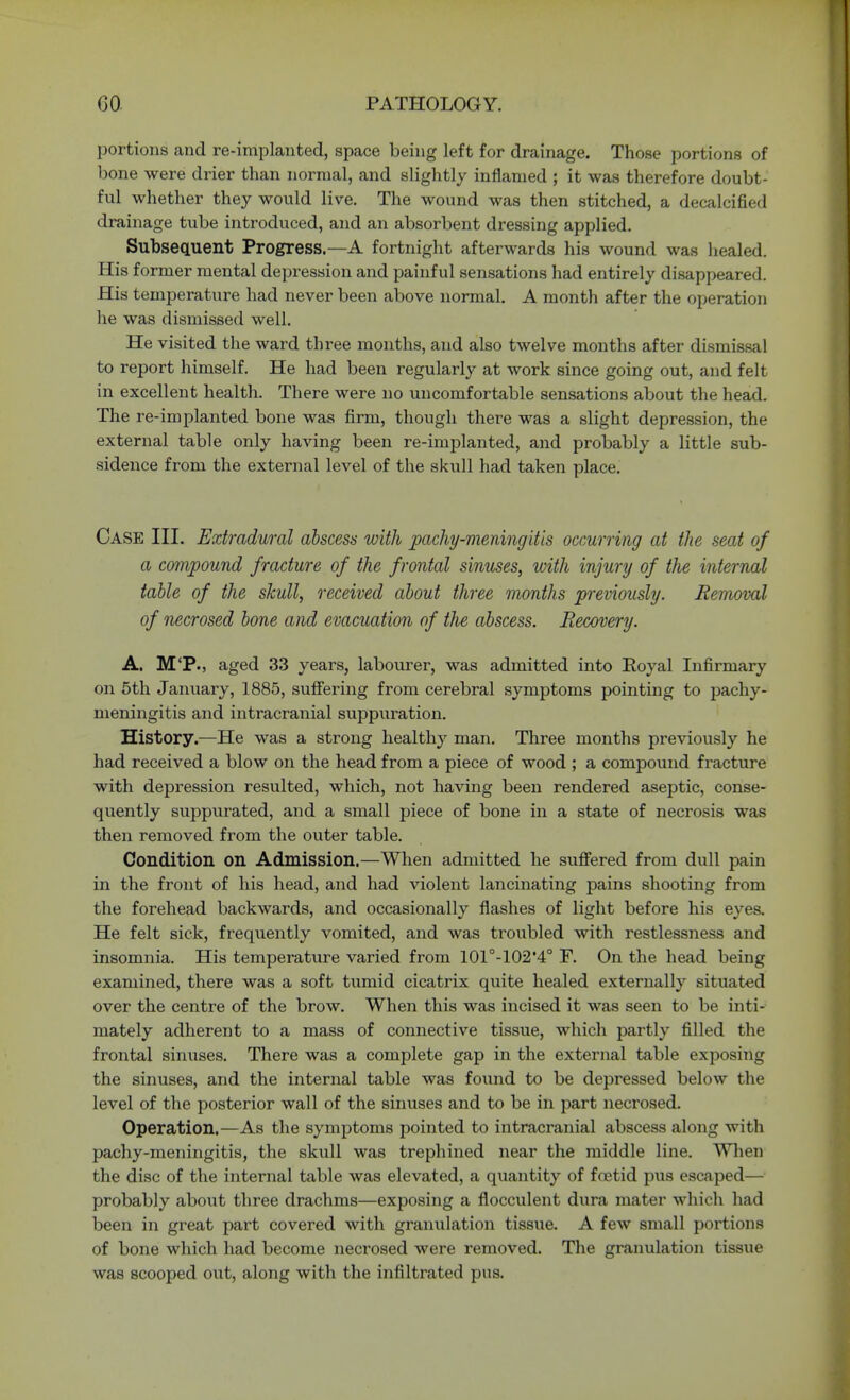 portions and re-implanted, space being left for drainage. Those portions of bone were drier than normal, and slightly inflamed ; it was therefore doubt- ful whether they would live. The wound was then stitched, a decalcified drainage tube introduced, and an absorbent dressing applied. Subsequent Progress.—A fortnight afterwards his wound was healed. His former mental depression and painful sensations had entirely disappeared. His temperature had never been above normal. A month after the operation he was dismissed well. He visited the ward three months, and also twelve months after dismissal to report himself. He had been regularly at work since going out, and felt in excellent health. There were no uncomfortable sensations about the head. The re-implanted bone was firm, though there was a slight depression, the external table only having been re-implanted, and probably a little sub- sidence from the external level of the skull had taken place. Case III. Extradural abscess with pachy-meningitis occurring at the seat of a compound fracture of the frontal sinuses, with injury of the internal table of the skull, received about three months previously. Removal of necrosed bone and evacuation of the abscess. Recovery. A. M'P., aged 33 years, labourer, was admitted into Royal Infirmary on 5th January, 1885, suffering from cerebral symptoms pointing to pachy- meningitis and intracranial suppuration. History.—He was a strong healthy man. Three months previously he had received a blow on the head from a piece of wood ; a compound fracture with depression resulted, which, not having been rendered aseptic, conse- quently suppurated, and a small piece of bone in a state of necrosis was then removed from the outer table. Condition on Admission.—When admitted he suffered from dull pain in the front of his head, and had violent lancinating pains shooting from the forehead backwards, and occasionally flashes of light before his eyes. He felt sick, frequently vomited, and was troubled with restlessness and insomnia. His temperature varied from 101°-102,4° F. On the head being examined, there was a soft tumid cicatrix quite healed externally situated over the centre of the brow. When this was incised it was seen to be inti- mately adherent to a mass of connective tissue, which partly filled the frontal sinuses. There was a complete gap in the external table exposing the sinuses, and the internal table was found to be depressed below the level of the posterior wall of the sinuses and to be in part necrosed. Operation.—As the symptoms pointed to intracranial abscess along with pachy-meningitis, the sktdl was trephined near the middle line. When the disc of the internal table was elevated, a quantity of foetid pus escaped— probably about three drachms—exposing a flocculent dura mater which had been in great part covered with granulation tissue. A few small portions of bone which had become necrosed were removed. The granulation tissue was scooped out, along with the infiltrated pus.