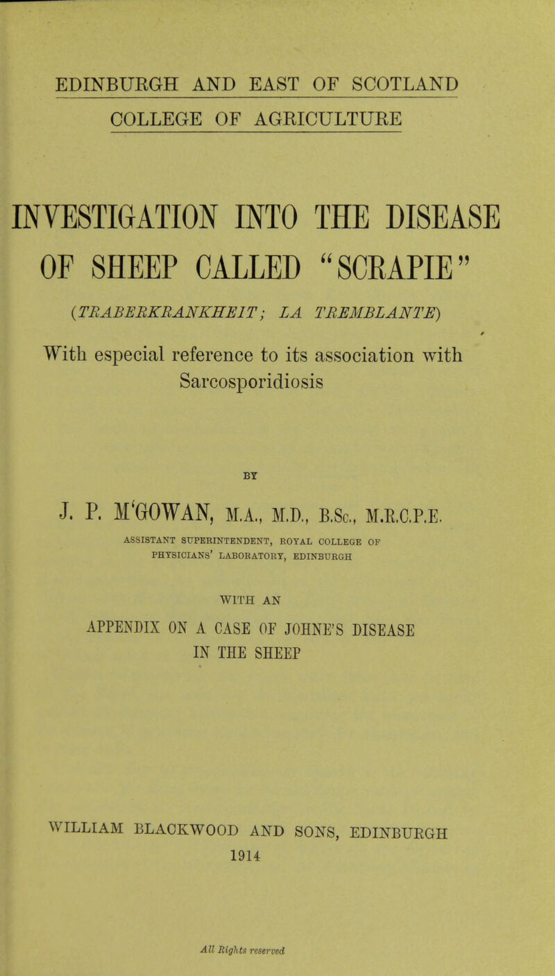 EDINBURGH AND EAST OF SCOTLAND COLLEGE OF AGRICULTURE INVESTIGATION INTO THE DISEASE OF SHEEP CALLED SCRAPIE {TRABEBKBANKEEIT; LA TBEMBLANTE) With especial reference to its association with Sarcosporidiosis BY J. P. M'GOWAN, M.A., M.D., B.Sc, M.E.C.RE. ASSISTANT SUPERINTENDENT, ROYAL COLLEGE OF physicians' laboratory, EDINBURGH WITH AN APPENDIX ON A CASE OE JOHNE'S DISEASE IN THE SHEEP WILLIAM BLACKWOOD AND SONS, EDINBUEGH 1914 All Rights reserved