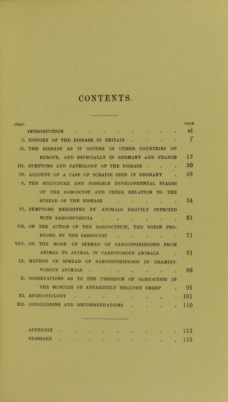 CONTENTS. CHAP. PAGE INTRODUCTION xi I. HISTORY OF THE DISEASE IN BRITAIN . . . . 1' II. THE DISEASE AS IT OCCURS IN OTHER COUNTRIES OP EUROPE, AND ESPECIALLY IN GERMANY AND FRANCE 12 III. SYMPTOMS AND PATHOLOGY OP THE DISEASE ... 30 IV. ACCOUNT OF A CASE OF SCRAPIE SEEN IN GERMANY . 49 V. THE STRUCTURE AND POSSIBLE DEVELOPMENTAL STAGES OF THE SARCOCYST AND THEIR RELATION TO THE SPREAD OF THE DISEASE ..... 54 VI. SYMPTOMS EXHIBITED BY ANIMALS HEAVILY INFECTED WITH SARCOSPORIDIA , . . . . .61 VII. ON THE ACTION OF THE SARCOCYSTIN, THE TOXIN PRO- DUCED BY THE SARCOCYST 71 VIII. ON THE MODE OF SPREAD OF SARCOSPORIDIOSIS FROM ANIMAL TO ANIMAL IN CARNIVOROUS ANIMALS . 81 IX. METHOD OF SPREAD OF SARCOSPORIDIOSIS IN GRAMINI- VOROUS ANIMALS 86 X. OBSERVATIONS AS TO THE PRESENCE OF SARCOCYSTS IN THE MUSCLES OF APPARENTLY HEALTHY SHEEP . 91 XI. EPIZOOTIOLOGY . 101 XII. CONCLUSIONS AND RECOMMENDATIONS . . . .110 APPENDIX 113 GLOSSARY 115