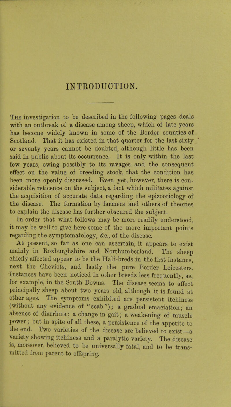 INTRODUCTION. The investigation to be described in the following pages deals with an outbreak of a disease among sheep, which of late years has become widely known in some of the Border counties of Scotland. That it has existed in that quarter for the last sixty or seventy years cannot be doubted, although little has been said in public about its occurrence. It is only within the last few years, owing possibly to its ravages and the consequent effect on the value of breeding stock, that the condition has been more openly discussed. Even yet, however, there is con- siderable reticence on the subject, a fact which militates against the acquisition of accurate data regarding the epizootiology of the disease. The formation by farmers and others of theories to explain the disease has further obscured the subject. In order that what follows may be more readily understood, it may be well to give here some of the more important points regarding the symptomatology, &c., of the disease. At present, so far as one can ascertain, it appears to exist mainly in Eoxburghshire and Northumberland. The sheep chiefly affected appear to be the Half-breds in the first instance, next the Cheviots, and lastly the pure Border Leicesters. Instances have been noticed in other breeds less frequently, as, for example, in the South Downs. The disease seems to affect principally sheep about two years old, although it is found at other ages. The symptoms exhibited are persistent itchiness (without any evidence of scab); a gradual emaciation; an absence of diarrhoea; a change in gait; a weakening of muscle power; but in spite of all these, a persistence of the appetite to the end. Two varieties of the disease are believed to exist a variety showing itchiness and a paralytic variety. The disease is, moreover, believed to be universally fatal, and to be trans- mitted from parent to offspring.