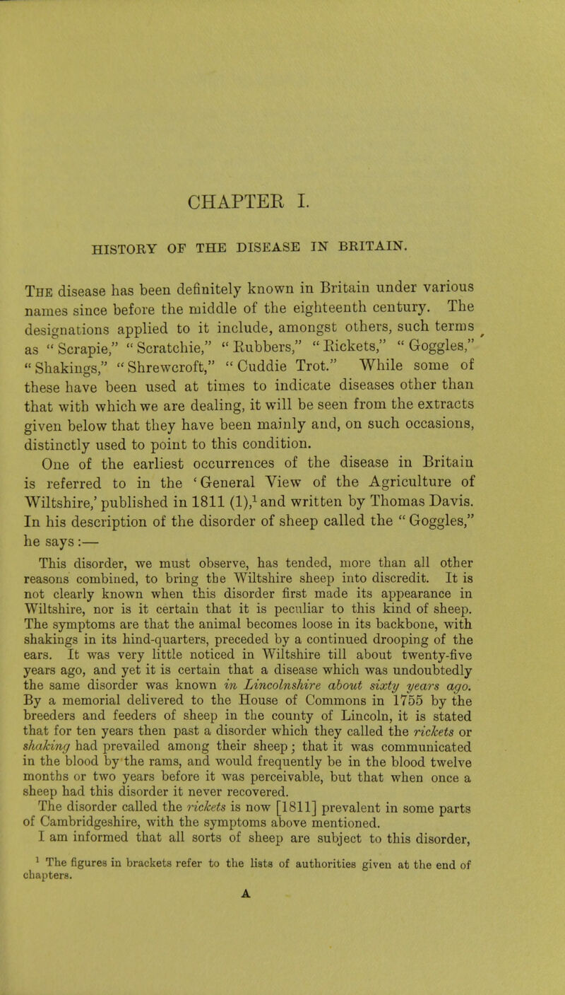 HISTORY OF THE DISEASE IN BRITAIN. The disease has been definitely known in Britain under various names since before the middle of the eighteenth century. The designations applied to it include, amongst others, such terms ^ as '^Scrapie,  Scratchie,  Eubbers,  Packets,  Goggles, ' Shakings, Shrewcroft,  Cuddie Trot. While some of these have been used at times to indicate diseases other than that with which we are dealing, it will be seen from the extracts given below that they have been mainly and, on such occasions, distinctly used to point to this condition. One of the earliest occurrences of the disease in Britain is referred to in the 'General View of the Agriculture of Wiltshire,' published in 1811 (l),^and written by Thomas Davis. In his description of the disorder of sheep called the  Goggles, he says:— This disorder, we must observe, has tended, more than all other reasons combined, to bring the Wiltshire sheep into discredit. It is not clearly known when this disorder first made its appearance in Wiltshire, nor is it certain that it is peculiar to this kind of sheep. The symptoms are that the animal becomes loose in its backbone, with shakings in its hind-quarters, preceded by a continued drooping of the ears. It was very little noticed in Wiltshire till about twenty-five years ago, and yet it is certain that a disease which was undoubtedly the same disorder was known in Lincolnshire about sixty yem^s ago. By a memorial delivered to the House of Commons in 1755 by the breeders and feeders of sheep in the county of Lincoln, it is stated that for ten years then past a disorder which they called the rickets or shaking had prevailed among their sheep; that it was communicated in the blood by the rams, and would frequently be in the blood twelve months or two years before it was perceivable, but that when once a sheep had this disorder it never recovered. The disorder called the rickets is now [1811] prevalent in some parts of Cambridgeshire, with the symptoms above mentioned. I am informed that all sorts of sheep are subject to this disorder, ^ The figures in brackets refer to the lists of authorities giveu at the end of chapters. A