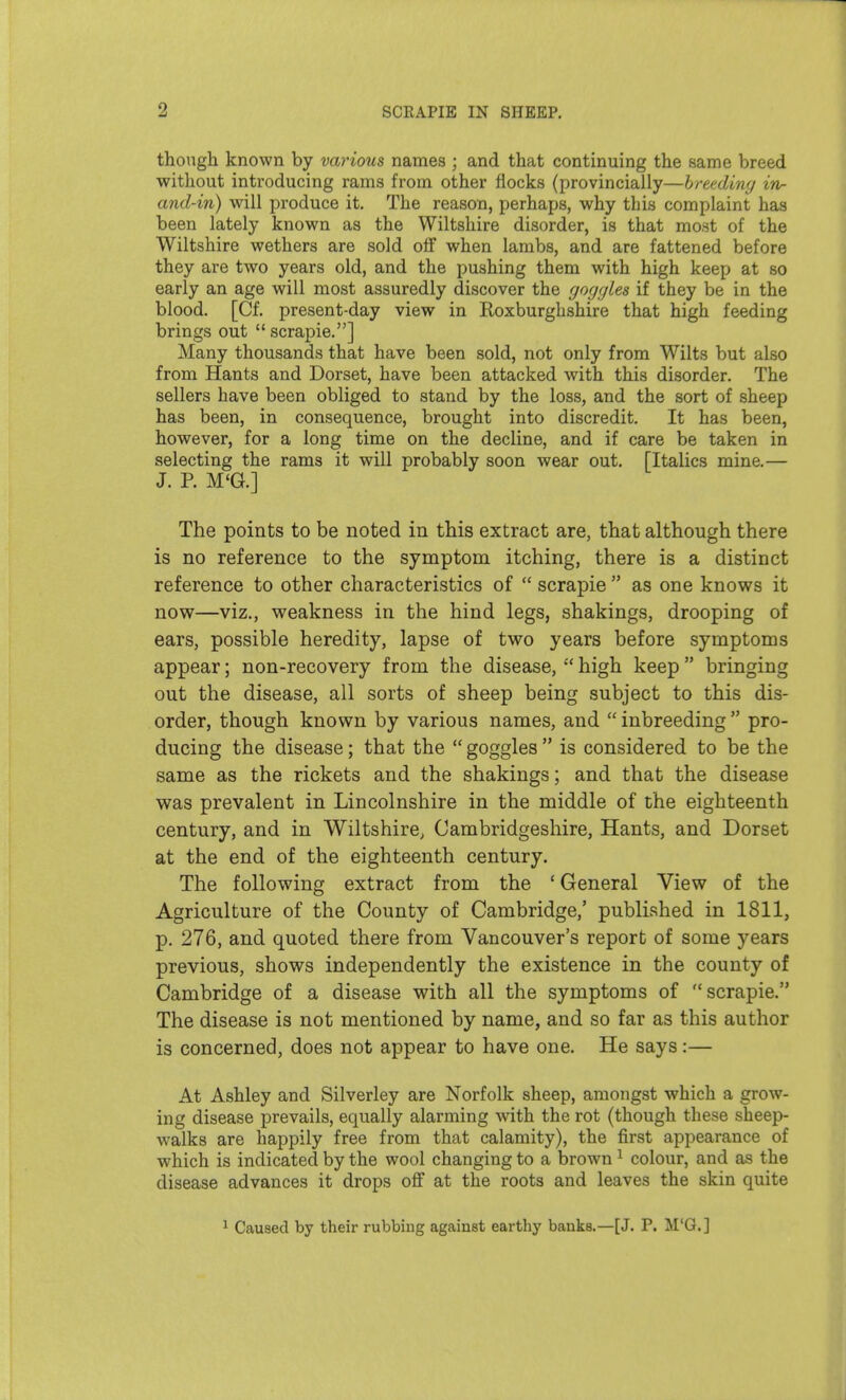 though known by various names ; and that continuing the same breed without introducing rams from other flocks (provincially—breeding in- and-in) will produce it. The reason, perhaps, why this complaint has been lately known as the Wiltshire disorder, is that most of the Wiltshire wethers are sold off when lambs, and are fattened before they are two years old, and the pushing them with high keep at so early an age will most assuredly discover the goggles if they be in the blood. [Cf. present-day view in Roxburghshire that high feeding brings out scrapie.] Many thousands that have been sold, not only from Wilts but also from Hants and Dorset, have been attacked with this disorder. The sellers have been obliged to stand by the loss, and the sort of sheep has been, in consequence, brought into discredit. It has been, however, for a long time on the decline, and if care be taken in selecting the rams it will probably soon wear out. [Italics mine.— J. P. M'G.] The points to be noted in this extract are, that although there is no reference to the symptom itching, there is a distinct reference to other characteristics of  scrapie  as one knows it now—viz., weakness in the hind legs, shakings, drooping of ears, possible heredity, lapse of two years before symptoms appear; non-recovery from the disease,  high keep bringing out the disease, all sorts of sheep being subject to this dis- order, though known by various names, and  inbreeding  pro- ducing the disease; that the  goggles  is considered to be the same as the rickets and the shakings; and that the disease was prevalent in Lincolnshire in the middle of the eighteenth century, and in Wiltshire, Cambridgeshire, Hants, and Dorset at the end of the eighteenth century. The following extract from the ' General View of the Agriculture of the County of Cambridge,' published in 1811, p. 276, and quoted there from Vancouver's report of some years previous, shows independently the existence in the county of Cambridge of a disease with all the symptoms of scrapie. The disease is not mentioned by name, and so far as this author is concerned, does not appear to have one. He says:— At Ashley and Silverley are Norfolk sheep, amongst which a grow- ing disease prevails, equally alarming with the rot (though these sheep- walks are happily free from that calamity), the first appearance of which is indicated by the wool changing to a brown ^ colour, and as the disease advances it drops off at the roots and leaves the skin quite ^ Caused by their rubbing against earthy banks.—[J. P. M'Q.]