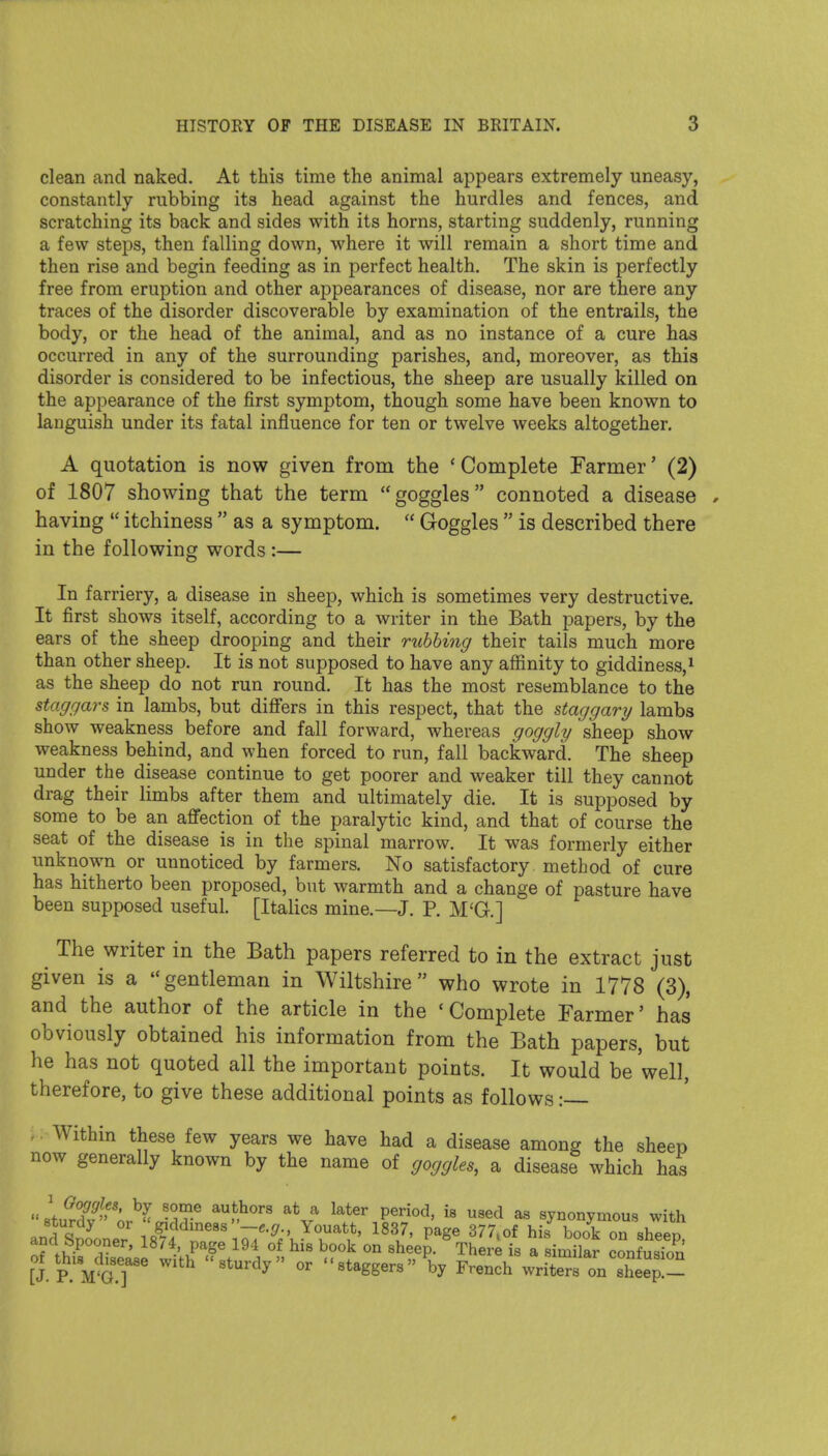 clean and naked. At this time the animal appears extremely uneasy, constantly rubbing its head against the hurdles and fences, and scratching its back and sides with its horns, starting suddenly, running a few steps, then falling down, where it will remain a short time and then rise and begin feeding as in perfect health. The skin is perfectly free from eruption and other appearances of disease, nor are there any traces of the disorder discoverable by examination of the entrails, the body, or the head of the animal, and as no instance of a cure has occurred in any of the surrounding parishes, and, moreover, as this disorder is considered to be infectious, the sheep are usually killed on the appearance of the first symptom, though some have been known to languish under its fatal influence for ten or twelve weeks altogether. A quotation is now given from the ' Complete Farmer' (2) of 1807 showing that the term goggles connoted a disease having  itchiness  as a symptom.  Goggles  is described there in the following words :— In farriery, a disease in sheep, which is sometimes very destructive. It first shows itself, according to a writer in the Bath papers, by the ears of the sheep drooping and their ruhhing their tails much more than other sheep. It is not supposed to have any affinity to giddiness, ^ as the sheep do not run round. It has the most resemblance to the staggars in lambs, but diflfers in this respect, that the staggary lambs show weakness before and fall forward, whereas goggly sheep show weakness behind, and when forced to run, fall backward. The sheep under the disease continue to get poorer and weaker till they cannot drag their limbs after them and ultimately die. It is supposed by some to be an affection of the paralytic kind, and that of course the seat of the disease is in the spinal marrow. It was formerly either unknown or unnoticed by farmers. No satisfactory method of cure has hitherto been proposed, but warmth and a change of pasture have been supposed useful. [ItaHcs mine.—J. P. M'G.] The writer in the Bath papers referred to in the extract just given is a gentleman in Wiltshire who wrote in 1778 (3), and the author of the article in the 'Complete Farmer' has obviously obtained his information from the Bath papers, but he has not quoted all the important points. It would be 'well, therefore, to give these additional points as follows: .. Within these few years we have had a disease among the sheep now generally known by the name of goggles, a disease which has lfur7f''' ^n^^' ^K^ ^^^^^ P^'^^^' as synonymous with anc Snoone/ 1«?4 ''' ^^'•^;V^T'> ^^'Y' P^^^ ^^^^^^ on sheep, ancl bpooner, 18/4, page 194 of his book on sheep. There is a similar confusion [J. P.'m'G.T^ 'sturdy or staggers by French writers on sheep.—