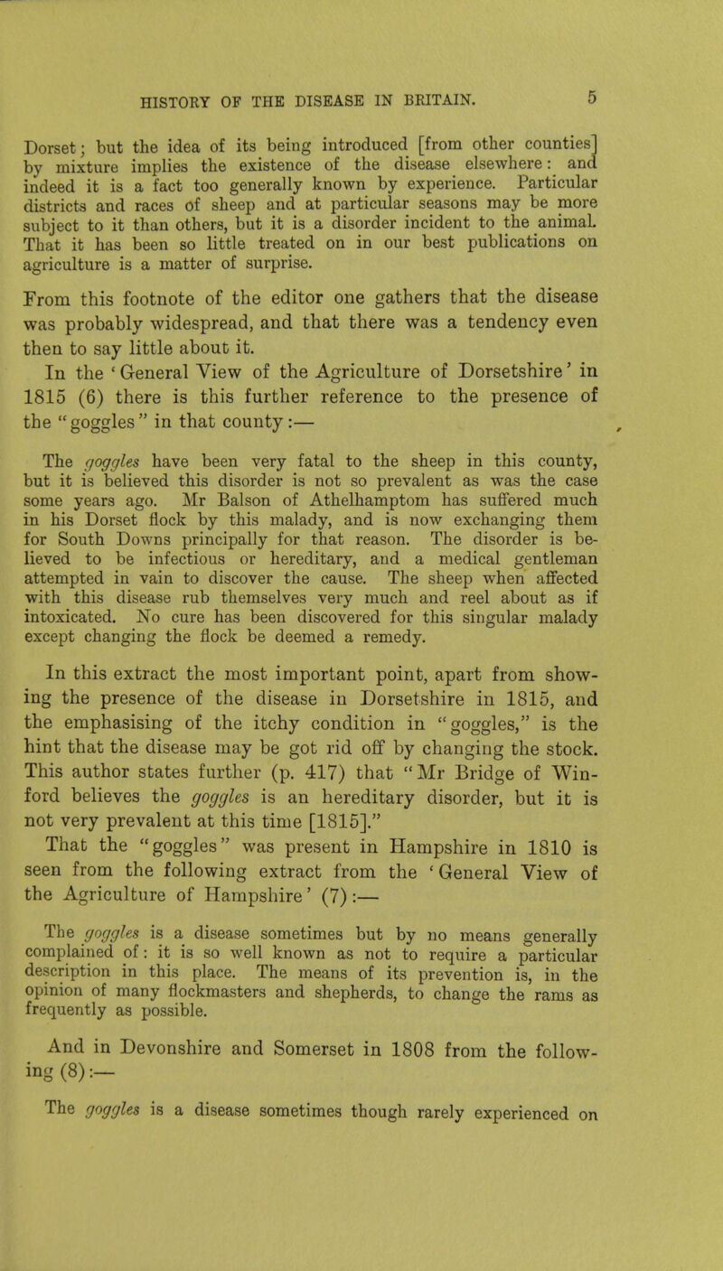 Dorset; but the idea of its being introduced [from other counties] by mixture implies the existence of the disease elsewhere: and indeed it is a fact too generally known by experience. Particular districts and races of sheep and at particular seasons may be more subject to it than others, but it is a disorder incident to the animal. That it has been so little treated on in our best publications on agriculture is a matter of surprise. From this footnote of the editor one gathers that the disease was probably widespread, and that there was a tendency even then to say little about it. In the ' General View of the Agriculture of Dorsetshire' in 1815 (6) there is this further reference to the presence of the goggles in that county:— The goggles have been very fatal to the sheep in this county, but it is believed this disorder is not so prevalent as was the case some years ago. Mr Balson of Athelhamptom has suffered much in his Dorset flock by this malady, and is now exchanging them for South Downs principally for that reason. The disorder is be- lieved to be infectious or hereditary, and a medical gentleman attempted in vain to discover the cause. The sheep when affected with this disease rub themselves very much and reel about as if intoxicated. No cure has been discovered for this singular malady except changing the flock be deemed a remedy. In this extract the most important point, apart from show- ing the presence of the disease in Dorsetshire in 1815, and the emphasising of the itchy condition in goggles, is the hint that the disease may be got rid off by changing the stock. This author states further (p. 417) that Mr Bridge of Win- ford believes the goggles is an hereditary disorder, but it is not very prevalent at this time [1815]. That the goggles was present in Hampshire in 1810 is seen from the following extract from the ' General View of the Agriculture of Hampshire' (7):— The goggles is a disease sometimes but by no means generally complained of: it is so well known as not to require a particular description in this place. The means of its prevention is, in the opinion of many flockmasters and shepherds, to change the rams as frequently as possible. And in Devonshire and Somerset in 1808 from the follow- ing (8):- The goggles is a disease sometimes though rarely experienced on