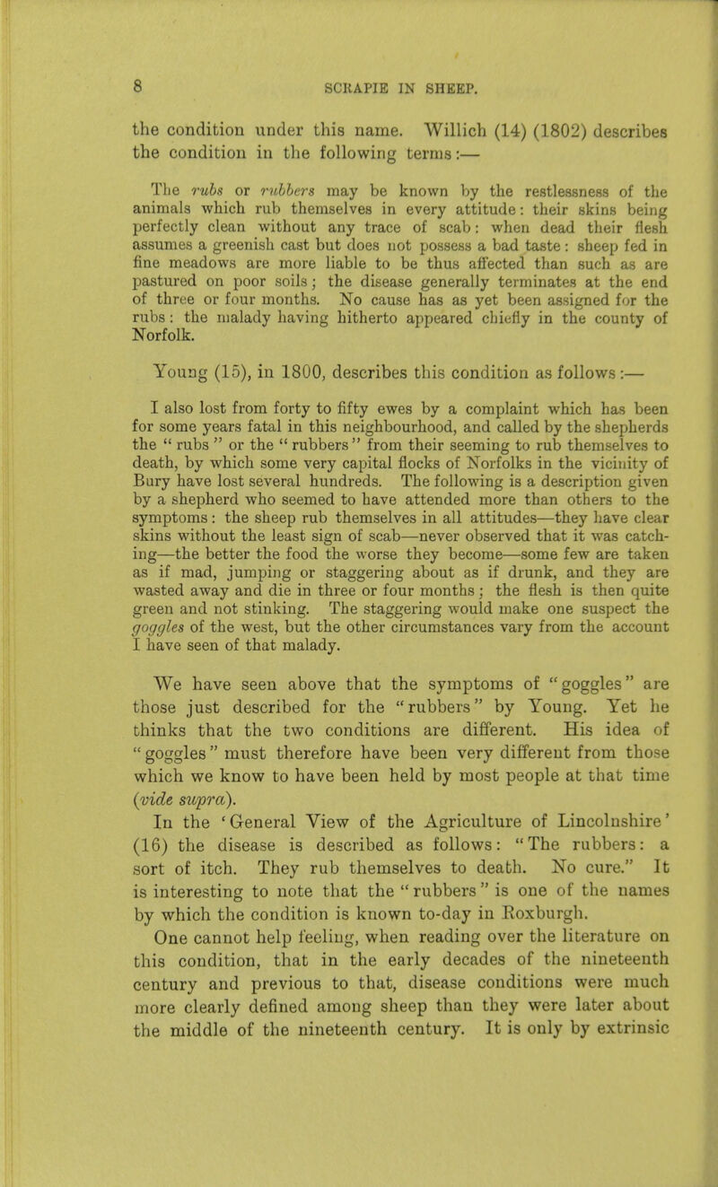 the condition under this name. Willich (14) (1802) describes the condition in the following terms:— Tlie rubs or rubbers may be known by the restlessness of the animals which rub themselves in every attitude: their skins being perfectly clean without any trace of scab: when dead their flesh assumes a greenish cast but does not possess a bad taste: sheep fed in fine meadows are more liable to be thus affected than such as are pastured on poor soils; the disease generally terminates at the end of three or four months. No cause has as yet been assigned for the rubs : the malady having hitherto appeared chiefly in the county of Norfolk. Young (15), in 1800, describes this condition as follow^s:— I also lost from forty to fifty ewes by a complaint which has been for some years fatal in this neighbourhood, and called by the shepherds the  rubs  or the  rubbers from their seeming to rub themselves to death, by which some very capital flocks of Norfolks in the vicinity of Bury have lost several hundreds. The following is a description given by a shepherd who seemed to have attended more than others to the symptoms : the sheep rub themselves in all attitudes—they liave clear skins without the least sign of scab—never observed that it was catch- ing—the better the food the worse they become—some few are taken as if mad, jumping or staggering about as if drunk, and they are wasted away and die in three or four months; the flesh is then quite green and not stinking. The staggering would make one suspect the goggles of the west, but the other circumstances vary from the account I have seen of that malady. We have seen above that the symptoms of goggles are those just described for the rubbers by Young. Yet he thinks that the two conditions are different. His idea of  goggles  must therefore have been very different from those which we know to have been held by most people at that time (vide supra). In the 'General View of the Agriculture of Lincolnshire' (16) the disease is described as follows: The rubbers: a sort of itch. They rub themselves to death. No cure. It is interesting to note that the  rubbers  is one of the names by which the condition is known to-day in Koxburgh. One cannot help feeling, when reading over the literature on this condition, that in the early decades of the nineteenth century and previous to that, disease conditions were much more clearly defined among sheep than they were later about the middle of the nineteenth century. It is only by extrinsic