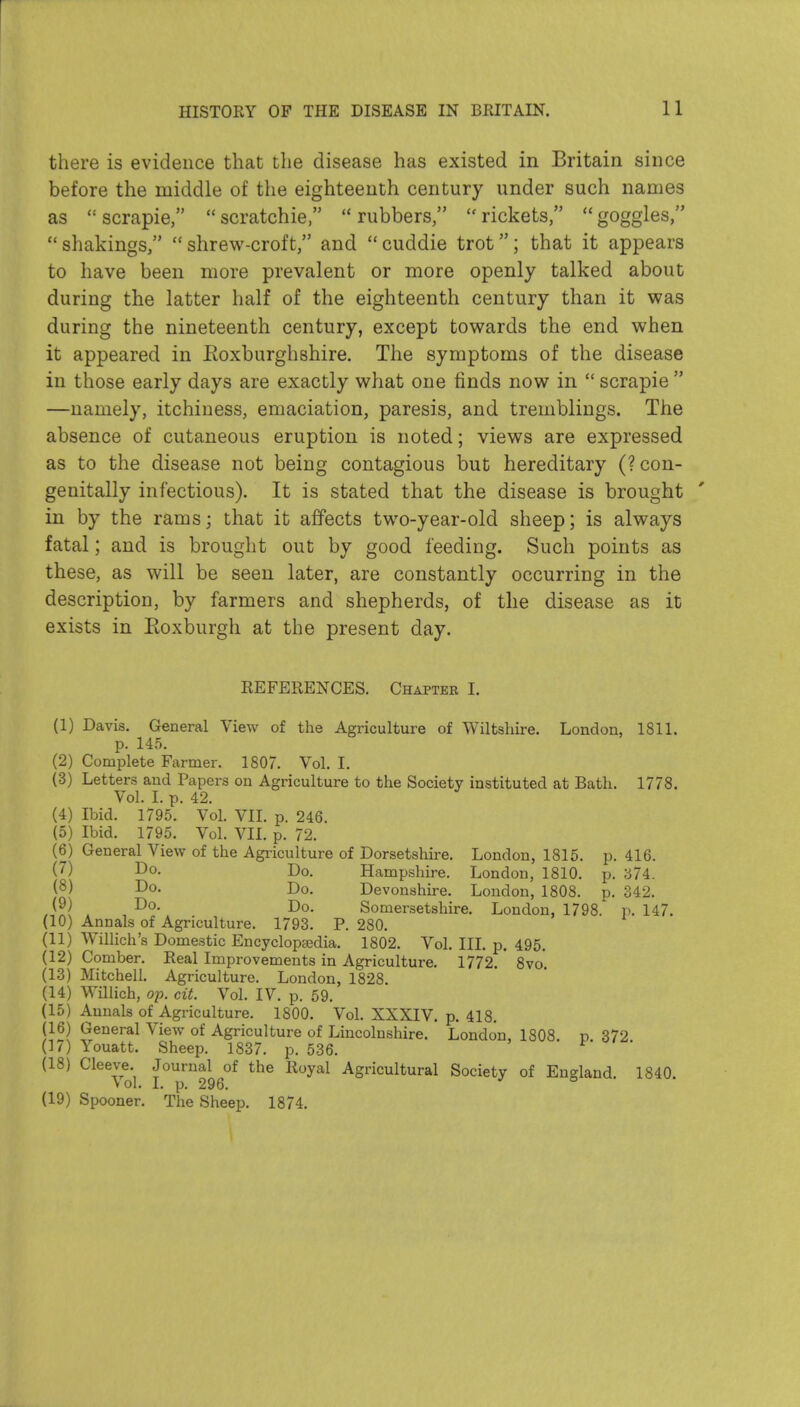 there is evidence that the disease has existed in Britain since before the middle of the eighteenth century under such names as scrapie, scratchie rubbers, rickets, goggles,  shakings,  shrew-croft, and  cuddie trot; that it appears to have been more prevalent or more openly talked about during the latter half of the eighteenth century than it was during the nineteenth century, except towards the end when it appeared in Eoxburghshire. The symptoms of the disease in those early days are exactly what one finds now in  scrapie  —namely, itchiness, emaciation, paresis, and tremblings. The absence of cutaneous eruption is noted; views are expressed as to the disease not being contagious but hereditary (?con- genitally infectious). It is stated that the disease is brought in by the rams; that it affects two-year-old sheep; is always fatal; and is brought out by good feeding. Such points as these, as will be seen later, are constantly occurring in the description, by farmers and shepherds, of the disease as it exists in Roxburgh at the present day. REFERENCES. Chapter I. (1) Davis. General View of the Agriculture of Wiltshire. London, ISll. p. 145. (2) Complete Farmer. 1807. Vol. I. (3) Letters and Papers on Agriculture to the Society instituted at Bath. 1778. Vol. I. p. 42. (4) Ibid. 1795. Vol. VIL p. 246. (5) Ibid. 1795. Vol. VIL p. 72. (6) General View of the Agriculture of Dorsetshire. London, 1815. p. 416. (7) I^o. Do. Hampshire. London, 1810. p. S74. (8) 1^0. Do. Devonshire. London, 1808. p. 342. i Somersetshire. London, 1798. p. 147. (10) Annals of Agriculture. 1793. P. 280. (11) Willich's Domestic Encyclopaedia. 1802. Vol. IIL p. 495. (12) Comber. Real Improvements in Agriculture. 1772. 8vo. (13) Mitchell. Agriculture. London, 1828. (14) Willich, op. cit. Vol. IV. p. 59. (15) Annals of Agriculture. 1800. Vol. XXXIV. p. 418. (16) General View of Agriculture of Lincolnshire. London, 1808 p 372 (17) Youatt. Sheep. 1837. p. 536. (18) Cleeve. Journal of the Royal Agricultural Society of England. 1840 vol. I. p. 296. (19) Spooner. The Sheep. 1874.