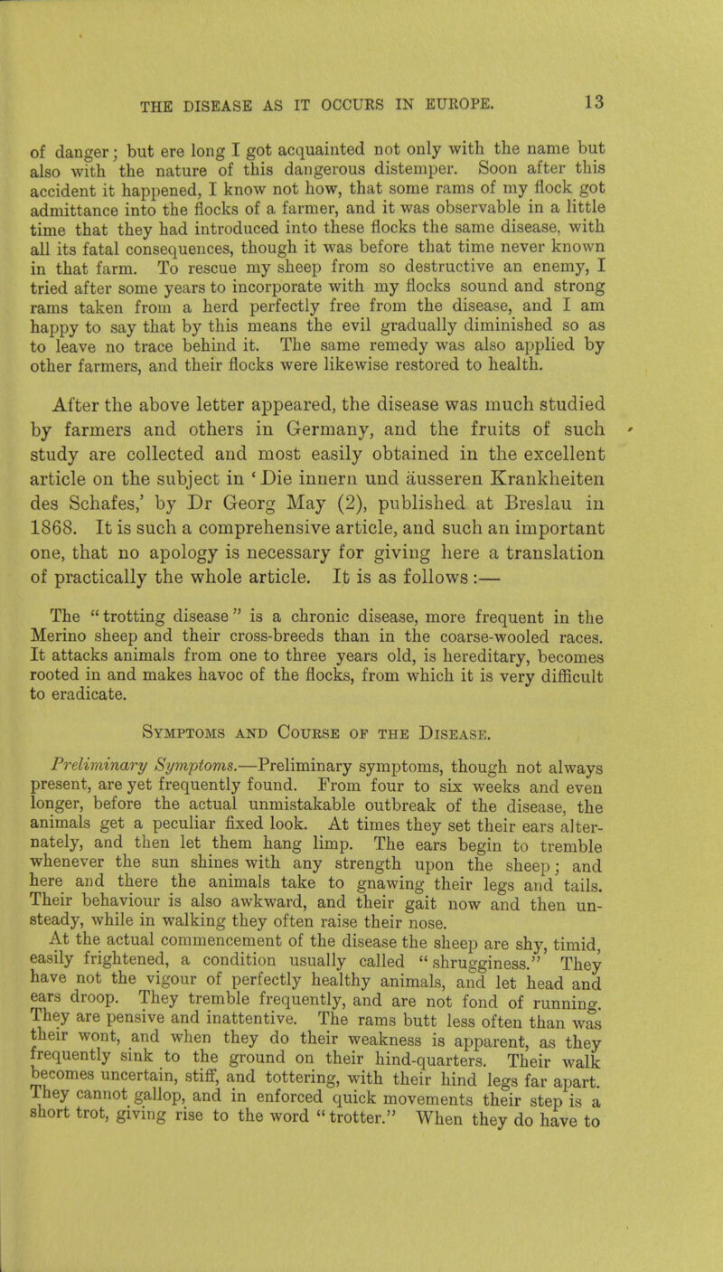 of danger; but ere long I got acquainted not only with the name but also with the nature of this dangerous distemper. Soon after this accident it happened, I know not how, that some rams of my flock got admittance into the flocks of a farmer, and it was observable in a little time that they had introduced into these flocks the same disease, with all its fatal consequences, though it was before that time never known in that farm. To rescue my sheep from so destructive an enemy, I tried after some years to incorporate with my flocks sound and strong rams taken from a herd perfectly free from the disease, and I am happy to say that by this means the evil gradually diminished so as to leave no trace behind it. The same remedy was also applied by other farmers, and their flocks were likewise restored to health. After the above letter appeared, the disease was much studied by farmers and others in Germany, and the fruits of such ' study are collected and most easily obtained in the excellent article on the subject in ' Die innern und ausseren Krankheiten des Schafes,' by Dr Georg May (2), published at Breslau in 1868. It is such a comprehensive article, and such an important one, that no apology is necessary for giving here a translation of practically the whole article. It is as follows :— The  trotting disease  is a chronic disease, more frequent in the Merino sheep and their cross-breeds than in the coarse-wooled races. It attacks animals from one to three years old, is hereditary, becomes rooted in and makes havoc of the flocks, from which it is very difiicult to eradicate. Symptoms and Course of the Disease. Preliminary Symptoms.—Preliminary symptoms, though not always present, are yet frequently found. From four to six weeks and even longer, before the actual unmistakable outbreak of the disease, the animals get a peculiar fixed look. At times they set their ears alter- nately, and then let them hang limp. The ears begin to tremble whenever the sun shines with any strength upon the sheep; and here and there the animals take to gnawing their legs and tails. Their behaviour is also awkward, and their gait now and then un- steady, while in walking they often raise their nose. At the actual commencement of the disease the sheep are shy, timid easily frightened, a condition usually called  shrugginess.' They have not the vigour of perfectly healthy animals, and let head and ears droop. They tremble frequently, and are not fond of running. They are pensive and inattentive. The rams butt less often than was their wont, and when they do their weakness is apparent, as they frequently smk to the ground on their hind-quarters. Their walk becomes uncertain, stifi', and tottering, with their hind legs far apart. They cannot gallop, and in enforced quick movements their step is a short trot, giving rise to the word  trotter. When they do have to 1