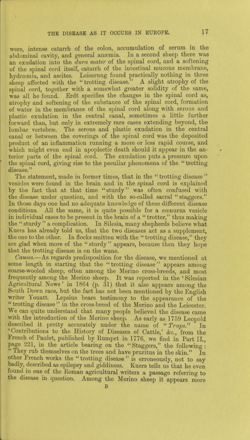 were, intense catarrh of the colon, accumulation of serum in the abdominal cavity, and general ansemia. In a second sheep there was an exudation into the diira mater of the spinal cord, and a softening of the spinal cord itself, catarrh of the intestinal mucous membrane, hydrajmia, and ascites. Leiserung found practically nothing in three sheep affected with the trotting disease. A slight atrophy of the spinal cord, together with a somewhat greater solidity of the same, was all he found. Erdt specifies the changes in the spinal cord as, atrophy and softening of the substance of the spinal cord, formation of water in the membranes of the spinal cord along with serous and plastic exudation in the central canal, sometimes a little further forward than, but only in extremely rare cases extending beyond, the lumbar vertebrae. The serous and plastic exudation in the central canal or between the coverings of the spinal cord was the deposited product of an inflammation running a more or less rapid course, and which might even end in apoplectic death should it appear in the an- terior parts of the spinal cord. The exudation puts a pressure upon the spinal cord, giving rise to the peculiar phenomena of the  trotting disease. The statement, made in former times, that in the trotting disease vesicles were found in the brain and in the spinal cord is explained by the fact that at that time  sturdy was often confused with the disease under question, and with the so-called sacral  staggers. In those days one had no adequate knowledge of these different disease conditions. All the same, it is quite possible for a coenurus vesicle in individual cases to be present in the brain of a  trotter, thus making the  sturdy  a complication. In Silesia, many shepherds believe what Kuers has already told us, that the two diseases act as a supplement, the one to the other. In flocks smitten with the  trotting disease, they are glad when more of the  sturdy  appears, because then they hope that the trotting disease is on the wane. Causes.—As regards predisposition for the disease, we mentioned at some length in starting that the trotting disease appears among coarse-wooled sheep, often among the Merino cross-breeds, and most frequently among the Merino sheep. It was reported in the * Silesian Agricultural News' in 1864 (p. 31) that it also appears among the South Down race, but the fact has not been mentioned by the English writer Youatt. Lepsius bears testimony to the appearance of the trotting disease in the cross-breed of the Merino and the Leicester. We can quite understand that many people believed the disease came with the introduction of the Merino sheep. As early as 1759 Leopold described it pretty accurately under the name of TrapsJ^ In 'Contributions to the History of Diseases of Cattle,' &c., from the French of Paulet, published by Rumpet in 1776, we find in Part IL, page 221, in the article bearing on the Staggers, the following:  They rub themselves on the trees and have pruritus in the skin. In other French works the  trotting disease  is erroneously, not to say badly, described as epilepsy and giddiness. Kuers tells us that he even found in one of the Roman agricultural writers a passage referring to the disease in question. Among the Merino sheep it appears more B