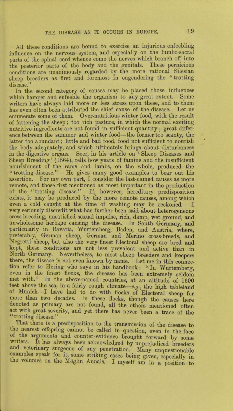 All these conditions are bound to exercise an injurious enfeebling influence on the nervous system, and especially on the lumbo-sacral parts of the spinal cord whence come the nerves which branch off into the posterior parts of the body and the genitals. These pernicious conditions are unanimously regarded by the more rational Silesian sheep breeders as first and foremost in engendering the trotting disease. In the second category of causes may be placed those influences which hamper and enfeeble the organism to any great extent. Some writers have always laid more or less stress upon these, and to them has even often been attributed the chief cause of the disease. Let us enumerate some of them. Over-nutritious winter food, with the result of fattening the sheep; too rich pasture, in which the normal exciting nutritive ingredients are not found in sufficient quantity j great differ- ence between the summer and winter food—the former too scanty, the latter too abundant; little and bad food, food not sufficient to nourish the body adequately, and which ultimately brings about disturbances in the digestive organs. Seer, in his article on ' Sheep Diseases and Sheep Breeding' (1864), tells how years of famine and the insufficient nourishment of the rams and lambs, on the whole, produced the  trotting disease. He gives many good examples to bear out his assertion. For my own part, I consider the last-named causes as more remote, and those first mentioned as most important in the production of the trotting disease. If, however, hereditary predisposition exists, it may be produced by the more remote causes, among which even a cold caught at the time of washing may be reckoned. I very seriously discredit what has further been said about heterogeneous cross-breeding, unsatisfied sexual impulse, rich, damp, wet ground^ and unwholesome herbage causing the disease. In South Germany, and particularly in Bavaria, Wurtemberg, Baden, and Austria, where, preferably, German sheep, German and Merino cross-breeds, and Negretti sheep, but also the very finest Electoral sheep are bred and kept, these conditions are not less prevalent and active than in North Germany. Nevertheless, to most sheep breeders and keepers there, the disease is not even known by name. Let me in this connec- tion refer to Hering who says in his handbook: In Wurtemberg, even in the finest flocks, the disease has been extremely seldom met with. In the above-named countries, at an altitude of 1600 feet above the sea, in a fairly rough climate—e.^r., the high tableland of Munich—I have had to do with flocks of Electoral sheep for more than two decades. In these flocks, though the causes here denoted as primary are not found, all the others mentioned often act with great severity, and yet there has never been a trace of the trotting disease. That there is a predisposition to the transmission of the disease to the nearest offspring cannot be called in question, even in the face of the arguments and counter-evidence brought forward by some writers. It has always been acknowledged by unprejudiced breeders and veterinary surgeons of any penetration. Many unquestionable examples speak for it, some striking cases being given, especially in the volumes on the Moglin Annals. I myself am in a position to