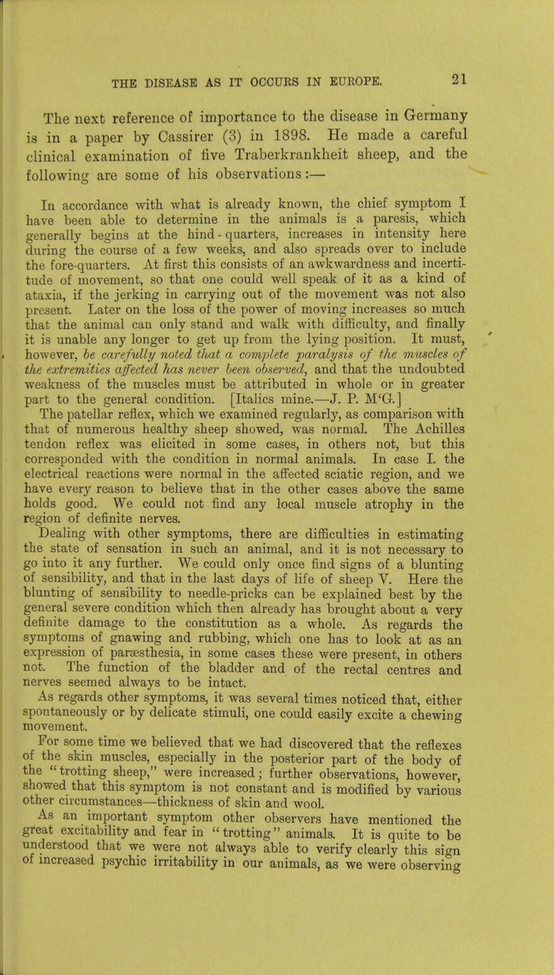 The next reference of importance to the disease in Germany- is in a paper by Cassirer (3) in 1898. He made a careful clinical examination of five Traberkrankheit sheep, and the foUowincT are some of his observations:— In accordance with what is already known, the chief symptom I have been able to determine in the animals is a paresis, which generally begins at the hind - quarters, increases in intensity here during the course of a few weeks, and also spreads over to include the fore-quarters. At first this consists of an awkwardness and incerti- tude of movement, so that one could well speak of it as a kind of ataxia, if the jerking in carrying out of the movement was not also present. Later on the loss of the power of moving increases so much that the animal can only stand and walk with difficulty, and finally it is unable any longer to get up from the lying position. It must, however, he carefidly noted tliat a complete paralysis of the rmiscles of the extremities affected has never been observed, and that the undoubted weakness of the muscles must be attributed in whole or in greater part to the general condition. [Italics mine.—J. R M*G.] The patellar reflex, which we examined regularly, as comparison with that of numerous healthy sheep showed, was normal. The Achilles tendon reflex was elicited in some cases, in others not, but this corresponded with the condition in normal animals. In case I. the electrical reactions were normal in the affected sciatic region, and we have every reason to believe that in the other cases above the same holds good. We could not find any local muscle atrophy in the region of definite nerves. Dealing with other symptoms, there are difficulties in estimating the state of sensation in such an animal, and it is not necessary to go into it any further. We could only once find signs of a blunting of sensibility, and that in the last days of life of sheep V. Here the blunting of sensibility to needle-pricks can be explained best by the general severe condition which then already has brought about a very definite damage to the constitution as a whole. As regards the symptoms of gnawing and rubbing, which one has to look at as an expression of pargesthesia, in some cases these were present, in others not. The function of the bladder and of the rectal centres and nerves seemed always to be intact. As regards other symptoms, it was several times noticed that, either spontaneously or by delicate stimuli, one could easily excite a chewing movement. For some time we believed that we had discovered that the reflexes of the skin muscles, especially in the posterior part of the body of the trotting sheep, were increased; further observations, however, showed that this symptom is not constant and is modified by various other circumstances—thickness of skin and wool. As an important symptom other observers have mentioned the great excitability and fear in  trotting animals. It is quite to be understood that we were not always able to verify clearly this sign of mcreased psychic irritability in our animals, as we were observing