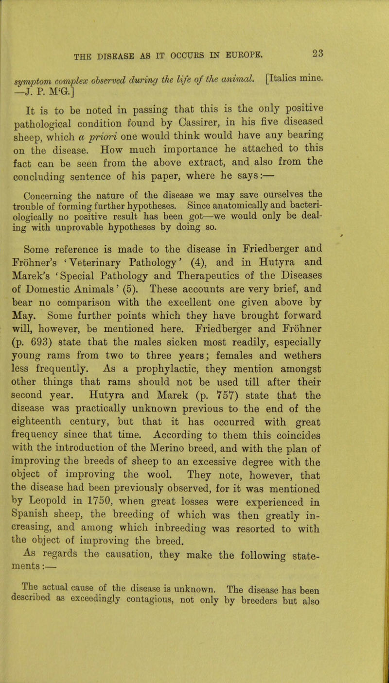 symptom complex observed during the life of the animal. [Italics mine. —J. P. M'G.] It is to be noted in passing that this is the only positive pathological condition found by Cassirer, in his five diseased sheep, which a priori one would think would have any bearing on the disease. How much importance he attached to this fact can be seen from the above extract, and also from the concluding sentence of his paper, where he says:— Concerning the nature of the disease we may save ourselves the trouble of forming further hypotheses. Since anatomically and bacteri- ologically no positive result has been got—we would only be deal- ing with unprovable hypotheses by doing so. Some reference is made to the disease in Friedberger and Frohner's 'Veterinary Pathology' (4), and in Hutyra and Marek's 'Special Pathology and Therapeutics of the Diseases of Domestic Animals' (5). These accounts are very brief, and bear no comparison with the excellent one given above by May. Some further points which they have brought forward will, however, be mentioned here. Friedberger and Frohner (p. 693) state that the males sicken most readily, especially young rams from two to three years; females and wethers less frequently. As a prophylactic, they mention amongst other things that rams should not be used till after their second year. Hutyra and Marek (p. 757) state that the disease was practically unknown previous to the end of the eighteenth century, but that it has occurred with great frequency since that time. According to them this coincides with the introduction of the Merino breed, and with the plan of improving the breeds of sheep to an excessive degree with the object of improving the wool. They note, however, that the disease had been previously observed, for it was mentioned by Leopold in 1750, when great losses were experienced in Spanish sheep, the breeding of which was then greatly in- creasing, and among which inbreeding was resorted to with the object of improving the breed. As regards the causation, they make the following state- ments :— The actual cause of the disease is unknown. The disease has been described as exceedingly contagious, not only by breeders but also