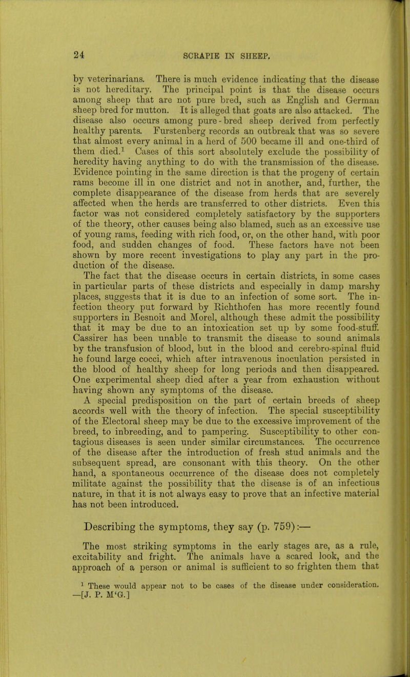 by veterinarians. There is much evidence indicating that the disease is not hereditary. The principal point is that the disease occurs among sheep that are not pure bred, such as English and German sheep bred for mutton. It is alleged that goats are also attacked. The disease also occurs among pure-bred sheep derived from perfectly healthy parents. Furstenberg records an outbreak that was so severe that almost every animal in a herd of 500 became ill and one-third of them died.^ Cases of this sort absolutely exclude the possibility of heredity having anything to do with the transmission of the disease. Evidence pointing in the same direction is that the progeny of certain rams become ill in one district and not in another, and, further, the complete disappearance of the disease from herds that are severely affected when the herds are transferred to other districts. Even this factor was not considered completely satisfactory by the supporters of the theory, other causes being also blamed, such as an excessive use of young rams, feeding with rich food, or, on the other hand, with poor food, and sudden changes of food. These factors have not been shown by more recent investigations to play any part in the pro- duction of the disease. The fact that the disease occurs in certain districts, in some cases in particular parts of these districts and especially in damp marshy places, suggests that it is due to an infection of some sort. The in- fection theory put forward by Eichthofen has more recently found supporters in Besnoit and Morel, although these admit the possibility that it may be due to an intoxication set up by some food-stuff. Cassirer has been unable to transmit the disease to sound animals by the transfusion of blood, but in the blood and cerebro-spinal fluid he found large cocci, which after intravenous inoculation persisted in the blood of healthy sheep for long periods and then disappeared. One experimental sheep died after a year from exhaustion without having shown any symptoms of the disease. A special predisposition on the part of certain breeds of sheep accords well with the theory of infection. The special susceptibility of the Electoral sheep may be due to the excessive improvement of the breed, to inbreeding, and to pampering. Susceptibility to other con- tagious diseases is seen under similar circumstances. The occurrence of the disease after the introduction of fresh stud animals and the subsequent spread, are consonant with this theory. On the other hand, a spontaneous occurrence of the disease does not completely militate against the possibility that the disease is of an infectious nature, in that it is not always easy to prove that an infective material has not been introduced. Describing the symptoms, they say (p. 759):— The most striking symptoms in the early stages are, as a rule, excitability and fright. The animals have a scared look, and the approach of a person or animal is sufficient to so frighten them that ^ These would appear not to be cases of the disease under consideration. —[J. P. M'G.]