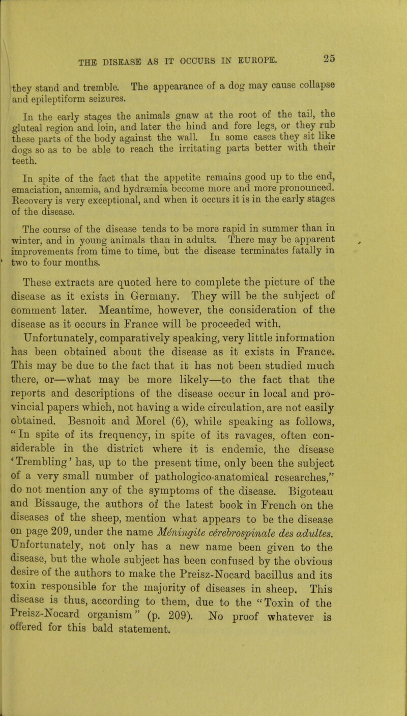 I \they stand and tremble. The appearance of a dog may cause collapse and epileptiform seizures. In the early stages the animals gnaw at the root of the tail, the gluteal region and loin, and later the hind and fore legs, or they rub I these parts of the body against the wall. In some cases they sit like I dogs so as to be able to reach the irritating parts better with their teeth. In spite of the fact that the appetite remains good up to the end, emaciation, anaemia, and hydrajmia become more and more pronounced. Recovery is very exceptional, and when it occurs it is in the early stages of the disease. The course of the disease tends to be more rapid in summer than in winter, and in young animals than in adults. There may be apparent improvements from time to time, but the disease terminates fatally in ' two to four months. These extracts are quoted here to complete the picture of the disease as it exists in Germany. They will be the subject of comment later. Meantime, however, the consideration of the disease as it occurs in France will be proceeded with. Unfortunately, comparatively speaking, very little information has been obtained about the disease as it exists in France. This may be due to the fact that it has not been studied much there, or—what may be more likely—to the fact that the reports and descriptions of the disease occur in local and pro- vincial papers which, not having a wide circulation, are not easily obtained. Besnoit and Morel (6), while speaking as follows,  In spite of its frequency, in spite of its ravages, often con- siderable in the district where it is endemic, the disease * Trembling' has, up to the present time, only been the subject of a very small number of pathologico-anatomical researches, do not mention any of the symptoms of the disease. Bigoteau and Bissauge, the authors of the latest book in French on the diseases of the sheep, mention what appears to be the disease on page 209, under the name M^ningite arebrospinale des adultes. Unfortunately, not only has a new name been given to the disease, but the whole subject has been confused by the obvious desire of the authors to make the Preisz-Nocard bacillus and its toxin responsible for the majority of diseases in sheep. This disease is thus, according to them, due to the  Toxin of the Preisz-Nocard organism (p. 209). No proof whatever is offered for this bald statement. i