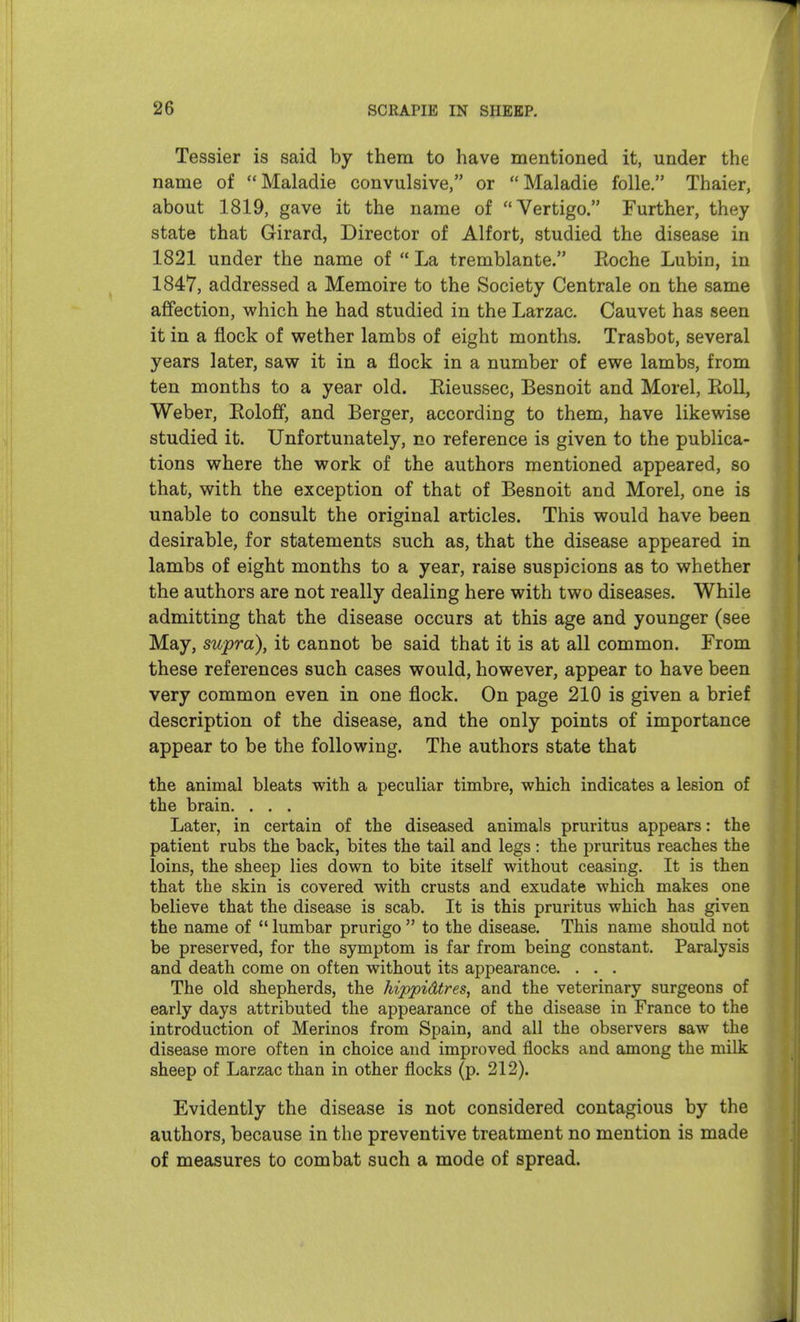 Tessier is said by them to have mentioned it, under the name of Maladie convulsive, or Maladie folle. Thaier, about 1819, gave it the name of Vertigo. Further, they state that Girard, Director of Alfort, studied the disease in 1821 under the name of  La tremblante. Eoche Lubin, in 1847, addressed a Memoire to the Society Centrale on the same affection, which he had studied in the Larzac. Cauvet has seen it in a flock of wether lambs of eight months. Trasbot, several years later, saw it in a flock in a number of ewe lambs, from ten months to a year old. Eieussec, Besnoit and Morel, Roll, Weber, Eoloff, and Berger, according to them, have likewise studied it. Unfortunately, no reference is given to the publica- tions where the work of the authors mentioned appeared, so that, with the exception of that of Besnoit and Morel, one is unable to consult the original articles. This would have been desirable, for statements such as, that the disease appeared in lambs of eight months to a year, raise suspicions as to whether the authors are not really dealing here with two diseases. While admitting that the disease occurs at this age and younger (see May, supra), it cannot be said that it is at all common. From these references such cases would, however, appear to have been very common even in one flock. On page 210 is given a brief description of the disease, and the only points of importance appear to be the following. The authors state that the animal bleats with a peculiar timbre, which indicates a lesion of the brain. . . . Later, in certain of the diseased animals pruritus appears: the patient rubs the back, bites the tail and legs: the pruritus reaches the loins, the sheep lies down to bite itself without ceasing. It is then that the skin is covered with crusts and exudate which makes one believe that the disease is scab. It is this pruritus which has given the name of  lumbar prurigo  to the disease. This name should not be preserved, for the symptom is far from being constant. Paralysis and death come on often without its appearance. . . . The old shepherds, the hippidtres, and the veterinary surgeons of early days attributed the appearance of the disease in France to the introduction of Merinos from Spain, and all the observers saw the disease more often in choice and improved flocks and among the milk sheep of Larzac than in other flocks (p. 212). Evidently the disease is not considered contagious by the authors, because in the preventive treatment no mention is made of measures to combat such a mode of spread.