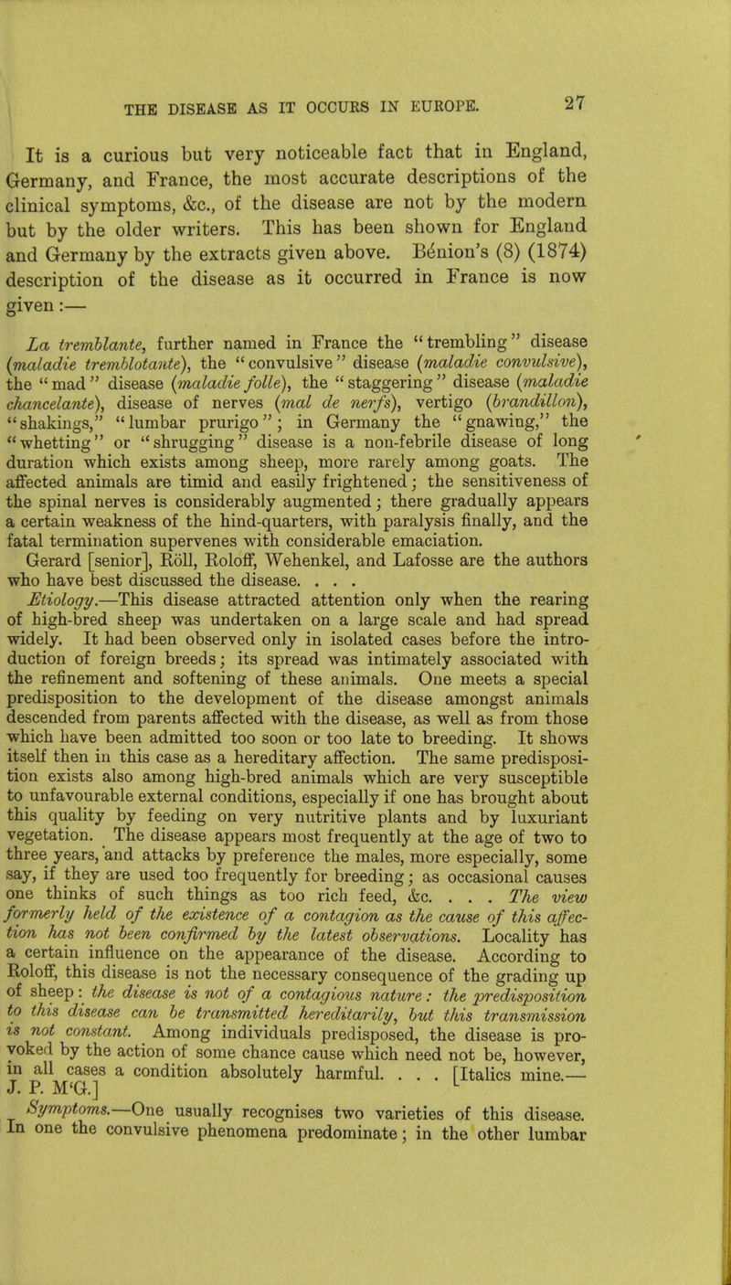 It is a curious but very noticeable fact that in England, Germany, and France, the most accurate descriptions of the clinical symptoms, &c., of the disease are not by the modern but by the older writers. This has been shown for England and Germany by the extracts given above. Bunion's (8) (1874) description of the disease as it occurred in France is now given:— La tremhlante, further named in France the trembUng disease {maladie tremblotante), the  convulsive  disease (maladie convulsive), the  mad  disease {maladie folk), the  staggering  disease {maladie chancelante), disease of nerves {mal de nerfs), vertigo (brandillon), shakings, lumbar prurigo; in Germany the gnawing, the whetting or shrugging disease is a non-febrile disease of long duration which exists among sheep, more rarely among goats. The affected animals are timid and easily frightened; the sensitiveness of the spinal nerves is considerably augmented; there gradually appears a certain weakness of the hind-quarters, with paralysis finally, and the fatal termination supervenes with considerable emaciation. Gerard [senior]. Roll, Roloff, Wehenkel, and Lafosse are the authors who have best discussed the disease. . . . Etiology.—This disease attracted attention only when the rearing of high-bred sheep was undertaken on a large scale and had spread widely. It had been observed only in isolated cases before the intro- duction of foreign breeds; its spread was intimately associated with the refinement and softening of these animals. One meets a special predisposition to the development of the disease amongst animals descended from parents affected with the disease, as well as from those which have been admitted too soon or too late to breeding. It shows itself then in this case as a hereditary affection. The same predisposi- tion exists also among high-bred animals which are very susceptible to unfavourable external conditions, especially if one has brought about this quality by feeding on very nutritive plants and by luxuriant vegetation. The disease appears most frequently at the age of two to three years, and attacks by preference the males, more especially, some say, if they are used too frequently for breeding; as occasional causes one thinks of such things as too rich feed, &c. . . . The view formerly held of the existence of a contagion as the cause of this affec- tion has not heen confirTned by the latest observations. Locality has a certain influence on the appearance of the disease. According to Roloff, this disease is not the necessary consequence of the grading up of sheep: the disease is not of a contagious nature: the predisposition to this disease can be transmitted hereditarily, but this transmission is not constant. ^ Among individuals predisposed, the disease is pro- yoked by the action of some chance cause which need not be, however, in all cases a condition absolutely harmful. . . . FltaHcs mine.— J. P. M'G.] ^ Symptoms.—One usually recognises two varieties of this disease. In one the convulsive phenomena predominate; in the other lumbar