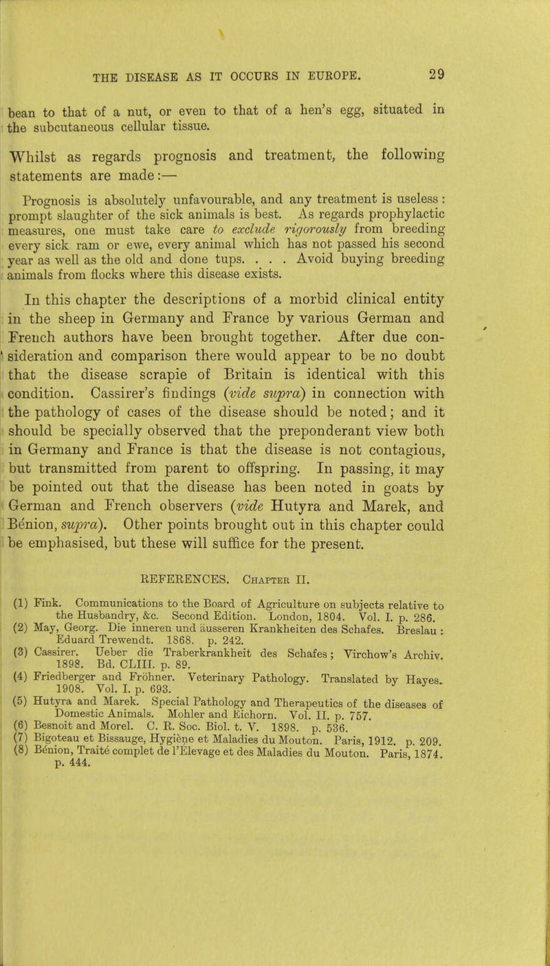 bean to that of a nut, or even to that of a hen's egg, situated in the subcutaneous cellular tissue. Whilst as regards prognosis and treatment, the following statements are made:— Prognosis is absolutely unfavourable, and any treatment is useless : prompt slaughter of the sick animals is best. As regards prophylactic measures, one must take care to exclude rigorously from breeding every sick ram or ewe, every animal which has not passed his second year as well as the old and done tups. . . . Avoid buying breeding animals from flocks where this disease exists. In this chapter the descriptions of a morbid clinical entity in the sheep in Germany and France by various German and French authors have been brought together. After due con- ' sideration and comparison there would appear to be no doubt that the disease scrapie of Britain is identical with this condition. Cassirer's findings (vide supra) in connection with the pathology of cases of the disease should be noted; and it should be specially observed that the preponderant view both in Germany and France is that the disease is not contagious, but transmitted from parent to offspring. In passing, it may be pointed out that the disease has been noted in goats by German and French observers {vide Hutyra and Marek, and Benion, supra). Other points brought out in this chapter could be emphasised, but these will suffice for the present. REFERENCES. Chapter II. (1) Fmk. Communications to the Board of Agriculture on subjects relative to the Husbandry, &c. Second Edition. London, 1804. Vol. I. p. 286. (2) May, Georg. Die inneren und iiusseren Krankheiten des Schafes. Breslau • Eduard Trewendt. 1868. p. 242. (3) Cassirer. Ueber die Traberkrankheit des Schafes: Virchow's Archiv 1898. Bd. CLIII. p. 89. (4) Friedberger and Frohner. Veterinary Pathology. Translated bv Haves 1908. Vol. I. p. 693. 0' J' ' (5) Hutyra and Marek. Special Pathology and Therapeutics of the diseases of Domestic Animals. Mohler and Eichorn. Vol. II. p. 757. (6) Besnoit and Morel. C. R. Soc. Biol. t. V. 1898. p. 536. (7) Bigoteau et Bissauge, Hygiene et Maladies du Mouton. Paris, 1912. p. 209. (8) Benion, Traite complet de I'Elevage et des Maladies du Mouton. Paris, 1874*. p. 444.