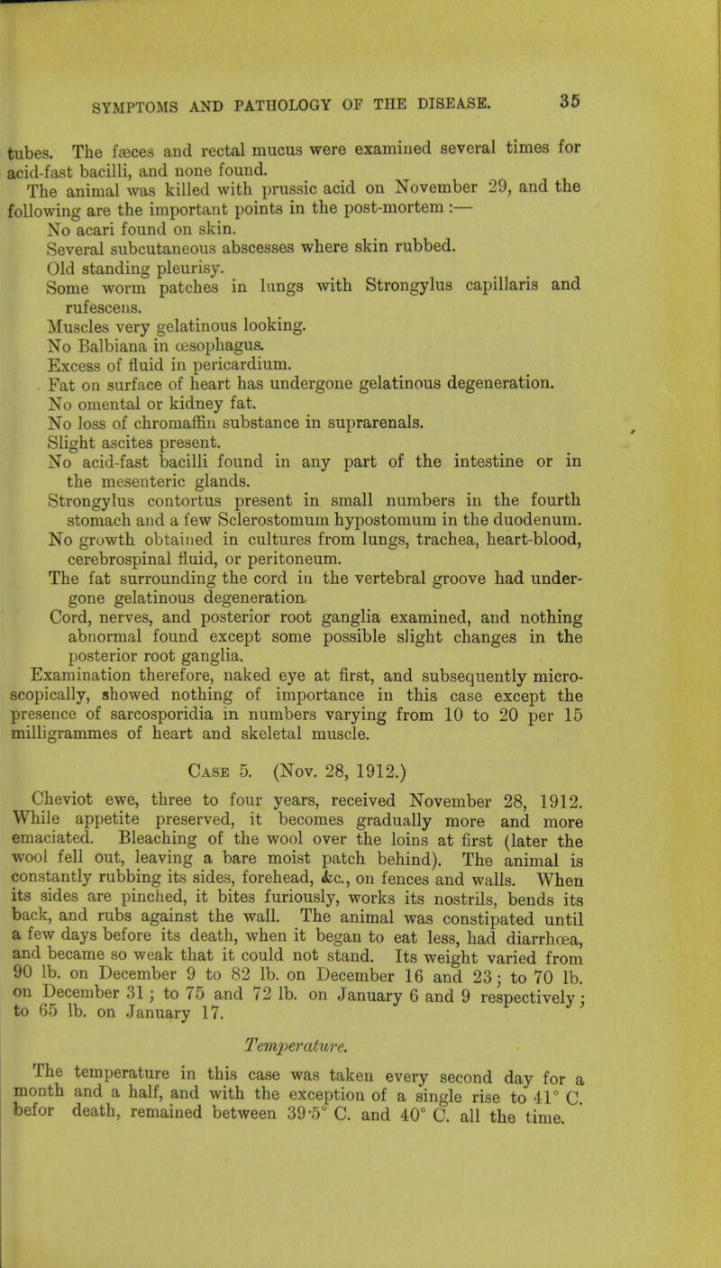 tubes. The fences and rectal mucus were examined several times for acid-fast bacilli, and none found. The animal was killed with prussic acid on November 29, and the following are the important points in the post-mortem :— No acari found on skin. Several subcutaneous abscesses where skin rubbed. Old standing pleurisy. Some worm patches in lungs with Strongylus capillaris and rufescens. Muscles very gelatinous looking. No Balbiana in oesophagus. Excess of fluid in pericardium. Fat on surface of heart has undergone gelatinous degeneration. No omental or kidney fat. No loss of chromaffin substance in suprarenals. Slight ascites present. No acid-fast bacilli found in any part of the intestine or in the mesenteric glands. Strongylus contortus present in small numbers in the fourth stomach and a few Sclerostomum hypostomum in the duodenum. No growth obtained in cultures from lungs, trachea, heart-blood, cerebrospinal fluid, or peritoneum. The fat surrounding the cord in the vertebral groove had under- gone gelatinous degeneration, Cord, nerves, and posterior root ganglia examined, and nothing abnormal found except some possible slight changes in the posterior root ganglia. Examination therefore, naked eye at first, and subsequently micro- scopically, showed nothing of importance in this case except the presence of sarcosporidia in numbers varying from 10 to 20 per 15 milligrammes of heart and skeletal muscle. Case 5. (Nov. 28, 1912.) Cheviot ewe, three to four years, received November 28, 1912. While appetite preserved, it becomes gradually more and more emaciated. Bleaching of the wool over the loins at first (later the wool fell out, leaving a bare moist patch behind). The animal is constantly rubbing its sides, forehead, kc, on fences and walls. When its sides are pinched, it bites furiously, works its nostrils, bends its back, and rubs against the wall. The animal was constipated until a few days before its death, when it began to eat less, had diarrhoea, and became so weak that it could not stand. Its weight varied from 90 lb. on December 9 to 82 lb. on December 16 and 23; to 70 lb. on December 31; to 75 and 72 lb. on January 6 and 9 respectively; to 65 lb. on January 17. ' Temperature. The temperature in this case was taken every second day for a month and a half, and with the exception of a single rise to 41° C befor death, remained between 39-5 C. and 40° C. all the time