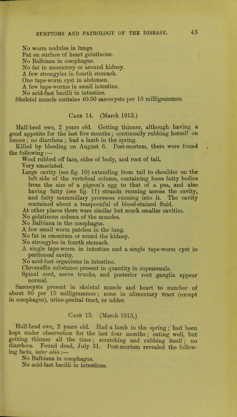 No worm nodules in lungs. Fat on surface of heart gelatinous. No Balbiana in esophagus. No fat in mesentery or around kidney. A few strongyles in fourth stomach. One tape-worm cyst in abdomen. A few tape-worms in small intestine. No acid-fast bacilli in intestine. Skeletal muscle contains 40-50 sarcocysts per 15 milligrammes. Case 14. (March 1913.) Half-bred ewe, 2 years old. Getting thinner, although having a good appetite for the last five months; continually rubbing herself on fences ; no diarrhoea ; had a lamb in the spring. KiUed by bleeding on August 6. Post-mortem, there were found the following:— Wool rubbed off face, sides of body, and root of tail. Very emaciated. Large cavity (see fig. 10) extending from tail to shoulder on the left side of the vertebral column, containing loose fatty bodies from the size of a pigeon's egg to that of a pea, and also having fatty (see fig. 11) strands running across the cavity, and fatty mammillary processes running into it. The cavity contained about a teaspoonful of blood-stained fluid. At other places there were similar but much smaller cavities. No gelatinous oedema of the muscles. No Balbiana in the oesophagus. A few small worm patches in the lung. No fat in omentum or round the kidney. No strongyles in fourth stomach. A single tape-worm in intestine and a single tape-worm cyst in peritoneal cavity. No acid-fast organisms in intestine. Chromaffin substance present in quantity in suprarenals. Spinal cord, nerve trunks, and posterior root ganglia appear normal. Sarcocysts present in skeletal muscle and heart to number of about 90 per 15 milligrammes; none in alimentary tract (except in oesophagus), urino-genital tract, or udder. Case 15. (March 1913.) Half-bred ewe, 2 years old. Had a lamb in the spring; had been kept under observation for the last four months; eating well, but getting thinner all the time; scratching and rubbing itself; no diarrhoea. Found dead, July 31. Post-mortem revealed the follow- ing facts, inter alia :— No Balbiana in oesophagus. No acid-fast bacilli in intestines.