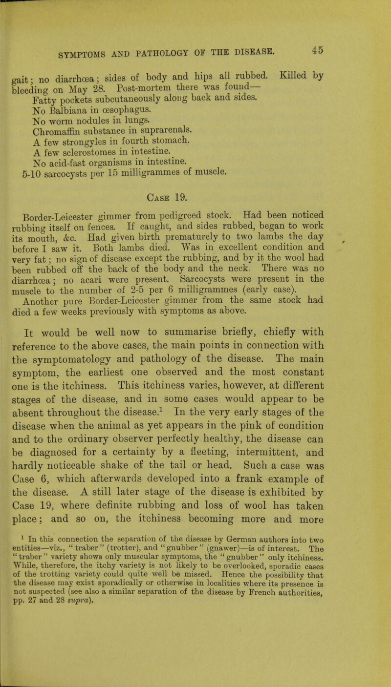 gait; no diarrhoea; sides of body and hips all rubbed. Killed by bleeding on May 28. Post-mortem there was found- Fatty pockets subcutaneously along back and sides. No Balbiana in oesophagus. No worm nodules in lungs. Chromaffin substance in suprarenals. A few strongyles in fourth stomach. A few sclerostoraes in intestine. ^ No acid-fast organisms in intestine. 5-10 sarcocysts per 15 milligrammes of muscle. Case 19. Border-Leicester gimmer from pedigreed stock. Had been noticed rubbing itself on fences. If caught, and sides rubbed, began to work its mouth, &c. Had given birth prematurely to two lambs the day before I saw it. Both lambs died. Was in excellent condition and very fat; no sign of disease except the rubbing, and by it the wool had been rubbed off the back of the body and the neck, There was no diarrhoea; no acari were present. Sarcocysts were present in the muscle to the number of 2-5 per 6 milligrammes (early case). Another pure Border-Leicester gimmer from the same stock had died a few weeks previously with symptoms as above. It would be well now to summarise briefly, chiefly with reference to the above cases, the main points in connection with the symptomatology and pathology of the disease. The main symptom, the earliest one observed and the most constant one is the itchiness. This itchiness varies, however, at different stages of the disease, and in some cases would appear to be absent throughout the disease.^ In the very early stages of the disease when the animal as yet appears in the pink of condition and to the ordinary observer perfectly healthy, the disease can be diagnosed for a certainty by a fleeting, intermittent, and hardly noticeable shake of the tail or head. Such a case was Case 6, which afterwards developed into a frank example of the disease. A still later stage of the disease is exhibited by- Case 19, where definite rubbing and loss of wool has taken place; and so on, the itchiness becoming more and more ^ In this connection the separation of the disease by German authors into two entities—viz., traber (trotter), and gnubber (gnawer)—is of interest. The traber variety shows only muscular symptoms, the gnubber only itchiness. While, therefore, the itchy variety is not likely to be overlooked, sporadic cases of the trotting variety could quite well be missed. Hence the possibility that the disease may exist sporadically or otherwise in localities where its presence is not suspected (see also a similar separation of the disease by French authorities, pp. 27 and 28 supra).