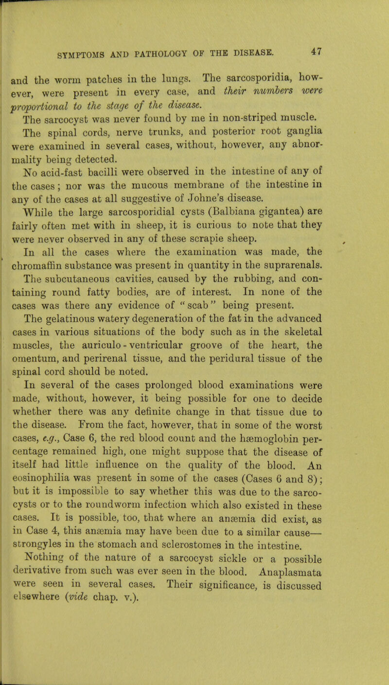 and the worm patches in the lungs. The sarcosporidia, how- ever, were present in every case, and their numbers were proportional to the stage of the disease. The sarcocyst was never found by me in non-striped muscle. The spinal cords, nerve trunks, and posterior root ganglia were examined in several cases, without, however, any abnor- mality being detected. No acid-fast bacilli were observed in the intestine of any of the cases; nor was the mucous membrane of the intestine in any of the cases at all suggestive of Johne's disease. While the large sarcosporidial cysts (Balbiana gigantea) are fairly often met with in sheep, it is curious to note that they were never observed in any of these scrapie sheep. In all the cases where the examination was made, the chromaffin substance was present in quantity in the suprarenals. The subcutaneous cavities, caused by the rubbing, and con- taining round fatty bodies, are of interest. In none of the cases was there any evidence of  scab being present. The gelatinous watery degeneration of the fat in the advanced cases in various situations of the body such as in the skeletal muscles, the auriculo - ventricular groove of the heart, the omentum, and perirenal tissue, and the peridural tissue of the spinal cord should be noted. In several of the cases prolonged blood examinations were made, without, however, it being possible for one to decide whether there was any definite change in that tissue due to the disease. From the fact, however, that in some of the worst cases, e.g., Case 6, the red blood count and the haemoglobin per- centage remained high, one might suppose that the disease of itself had little influence on the quality of the blood. An eosinophilia was present in some of the cases (Cases 6 and 8); but it is impossible to say whether this was due to the sarco- cysts or to the roundworm infection which also existed in these cases. It is possible, too, that where an anaemia did exist, as in Case 4, this anaemia may have been due to a similar cause— strongyles in the stomach and sclerostomes in the intestine. Nothing of the nature of a sarcocyst sickle or a possible derivative from such was ever seen in the blood. Anaplasmata were seen in several cases. Their significance, is discussed elsewhere (vide chap. v.).