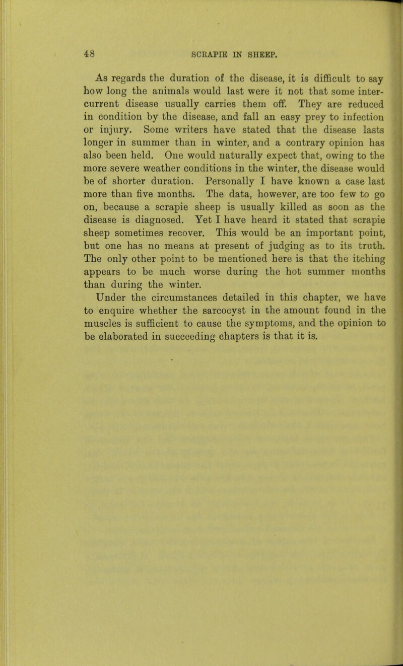 As regards the duration of the disease, it is difficult to say how long the animals would last were it not that some inter- current disease usually carries them off. They are reduced in condition by the disease, and fall an easy prey to infection or injury. Some writers have stated that the disease lasts longer in summer than in winter, and a contrary opinion has also been held. One would naturally expect that, owing to the more severe weather conditions in the winter, the disease would be of shorter duration. Personally I have known a case last more than five months. The data, however, are too few to go on, because a scrapie sheep is usually killed as soon as the disease is diagnosed. Yet I have heard it stated that scrapie sheep sometimes recover. This would be an important point, but one has no means at present of judging as to its truth. The only other point to be mentioned here is that the itching appears to be much worse during the hot summer months than during the winter. Under the circumstances detailed in this chapter, we have to enquire whether the sarcocyst in the amount found in the muscles is sufficient to cause the symptoms, and the opinion to be elaborated in succeeding chapters is that it is.