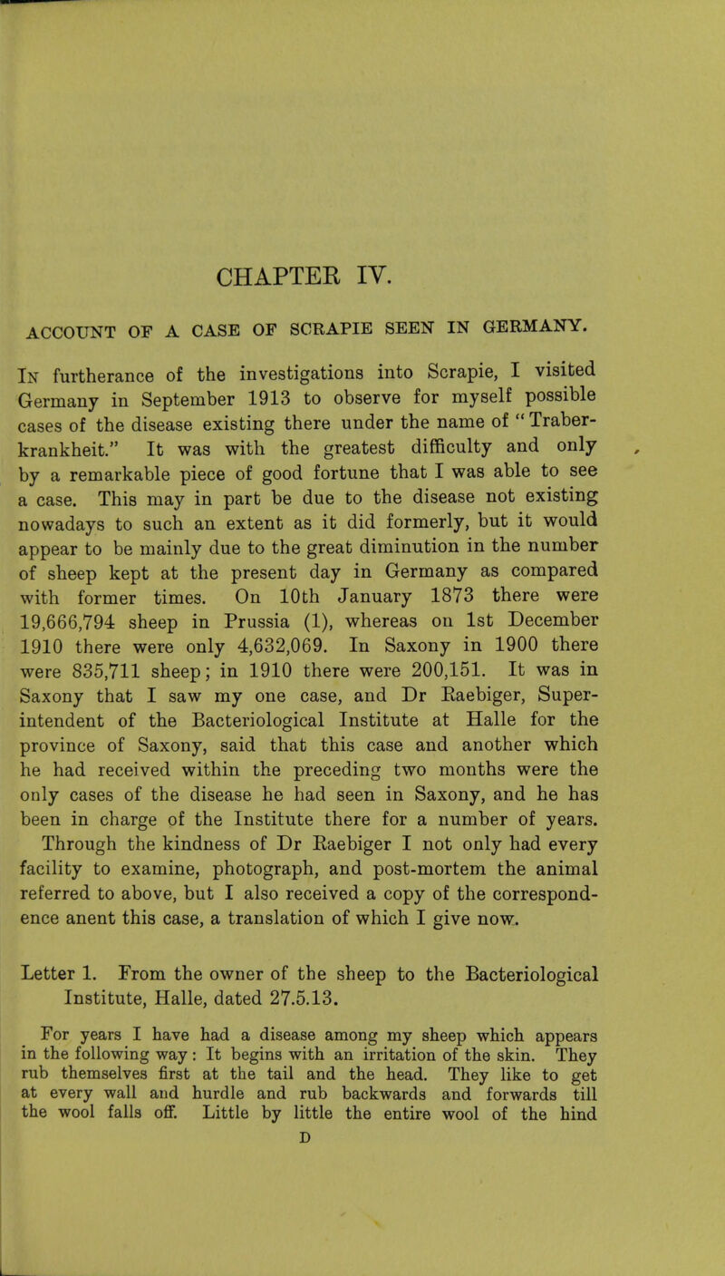 CHAPTER lY. ACCOUNT OF A CASE OF SCRAPIE SEEN IN GERMANY. In furtherance of the investigations into Scrapie, I visited Germany in September 1913 to observe for myself possible cases of the disease existing there under the name of  Traber- krankheit. It was with the greatest difficulty and only by a remarkable piece of good fortune that I was able to see a case. This may in part be due to the disease not existing nowadays to such an extent as it did formerly, but it would appear to be mainly due to the great diminution in the number of sheep kept at the present day in Germany as compared with former times. On 10th January 1873 there were 19,666,794 sheep in Prussia (1), whereas on 1st December 1910 there were only 4,632,069. In Saxony in 1900 there were 835,711 sheep; in 1910 there were 200,151. It was in Saxony that I saw my one case, and Dr Eaebiger, Super- intendent of the Bacteriological Institute at Halle for the province of Saxony, said that this case and another which he had received within the preceding two months were the only cases of the disease he had seen in Saxony, and he has been in charge of the Institute there for a number of years. Through the kindness of Dr Eaebiger I not only had every facility to examine, photograph, and post-mortem the animal referred to above, but I also received a copy of the correspond- ence anent this case, a translation of which I give now. Letter 1. From the owner of the sheep to the Bacteriological Institute, Halle, dated 27.5.13. For years I have had a disease among my sheep which appears in the following way: It begins with an irritation of the skin. They rub themselves first at the tail and the head. They like to get at every wall and hurdle and rub backwards and forwards till the wool falls off. Little by little the entire wool of the hind D