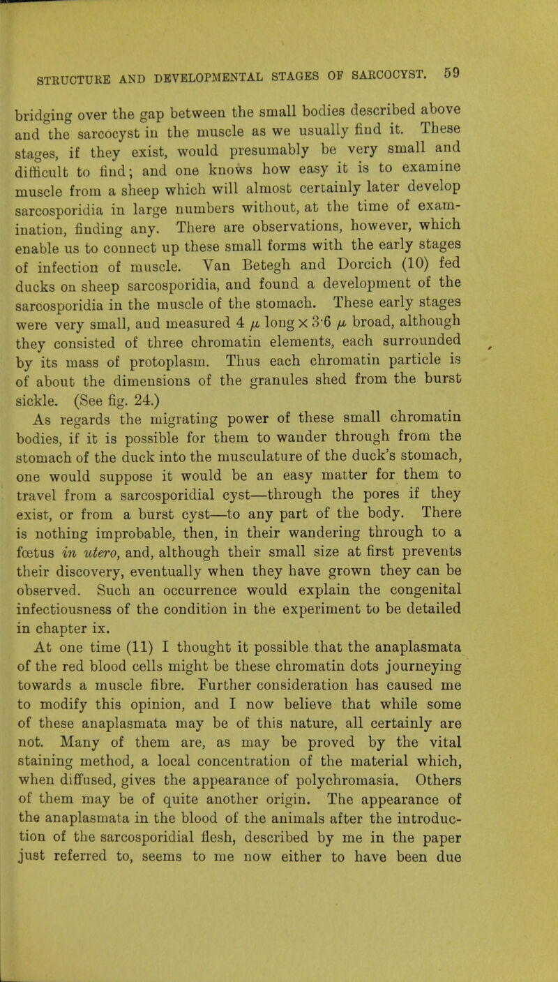bridging over the gap between the small bodies described above and the sarcocyst in the muscle as we usually find it. These stages, if they exist, would presumably be very small and difficult to find; and one knows how easy it is to examine muscle from a sheep which will almost certainly later develop sarcosporidia in large numbers without, at the time of exam- ination, finding any. There are observations, however, which enable us to connect up these small forms with the early stages of infection of muscle. Van Betegh and Dorcich (10) fed ducks on sheep sarcosporidia, and found a development of the sarcosporidia in the muscle of the stomach. These early stages were very small, and measured 4 fi long x 3-6 jj, broad, although they consisted of three chromatin elements, each surrounded by its mass of protoplasm. Thus each chromatin particle is of about the dimensions of the granules shed from the burst sickle. (See fig. 24.) As regards the migrating power of these small chromatin bodies, if it is possible for them to wander through from the stomach of the duck into the musculature of the duck's stomach, one would suppose it would be an easy matter for them to travel from a sarcosporidial cyst—through the pores if they exist, or from a burst cyst—to any part of the body. There is nothing improbable, then, in their wandering through to a foetus in utero, and, although their small size at first prevents their discovery, eventually when they have grown they can be observed. Such an occurrence would explain the congenital infectiousness of the condition in the experiment to be detailed in chapter ix. At one time (11) I thought it possible that the anaplasmata of the red blood cells might be these chromatin dots journeying towards a muscle fibre. Further consideration has caused me to modify this opinion, and I now believe that while some of these anaplasmata may be of this nature, all certainly are not. Many of them are, as may be proved by the vital staining method, a local concentration of the material which, when diffused, gives the appearance of polychromasia. Others of them may be of quite another origin. The appearance of the anaplasmata in the blood of the animals after the introduc- tion of the sarcosporidial flesh, described by me in the paper just referred to, seems to me now either to have been due