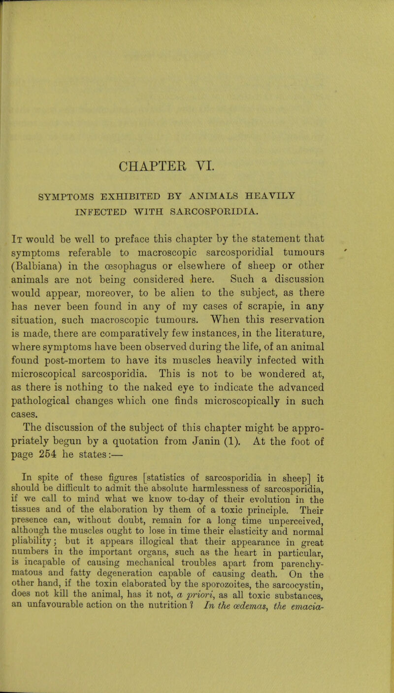 CHAPTEH YI. SYMPTOMS EXHIBITED BY ANIMALS HEAVILY INFECTED WITH SARCOSPORIDIA. It would be well to preface this chapter by the statement that symptoms referable to macroscopic sarcosporidial tumours (Balbiana) in the oesophagus or elsewhere of sheep or other animals are not being considered here. Such a discussion would appear, moreover, to be alien to the subject, as there has never been found in any of my cases of scrapie, in any situation, such macroscopic tumours. When this reservation is made, there are comparatively few instances, in the literature, where symptoms have been observed during the life, of an animal found post-mortem to have its muscles heavily infected with microscopical sarcosporidia. This is not to be wondered at, as there is nothing to the naked eye to indicate the advanced pathological changes which one finds microscopically in such cases. The discussion of the subject of this chapter might be appro- priately begun by a quotation from Janin (1). At the foot of page 254 he states:— In spite of these figures [statistics of sarcosporidia in sheep] it should be diflScult to admit the absolute harmlessness of sarcosporidia, if we call to mind what we know to-day of their evolution in the tissues and of the elaboration by them of a toxic principle. Their presence can, without doubt, remain for a long time unperceived, although the muscles ought to lose in time their elasticity and normal pliability; but it appears illogical that their appearance in great numbers in the important organs, such as the heart in particular, is incapable of causing mechanical troubles apart from parenchy- matous and fatty degeneration capable of causing death. On the other hand, if the toxin elaborated by the sporozoites, the sarcocystin, does not kill the animal, has it not, a priori, as all toxic substances, an unfavourable action on the nutrition ? In the oedemas, the emacia-