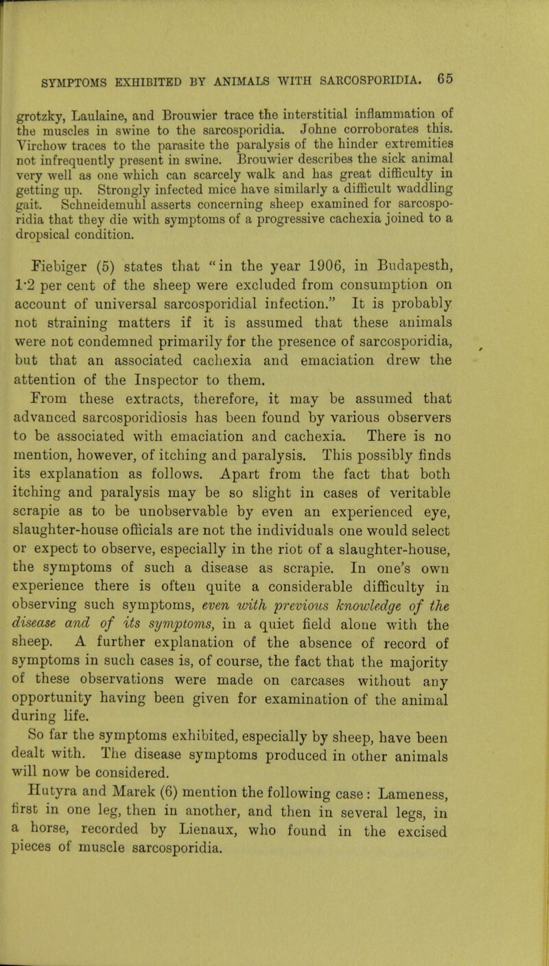 grotzky, Laulaine, and Brouwier trace the interstitial inflammation of the muscles in swine to the sarcosporidia. Johne corroborates this. Virchow traces to the parasite the paralysis of the hinder extremities not infrequently present in swine. Brouwier describes the sick animal very well as one which can scarcely walk and has great difficulty in getting up. Strongly infected mice have similarly a difficult waddling gait. Schneidemuhl asserts concerning sheep examined for sarcospo- ridia that they die with symptoms of a progressive cachexia joined to a dropsical condition. Fiebiger (5) states that in the year 1906, in Budapesth, 1*2 per cent of the sheep were excluded from consumption on account of universal sarcosporidial infection. It is probably not straining matters if it is assumed that these animals were not condemned primarily for the presence of sarcosporidia, but that an associated cacliexia and emaciation drew the attention of the Inspector to them. From these extracts, therefore, it may be assumed that advanced sarcosporidiosis has been found by various observers to be associated with emaciation and cachexia. There is no mention, however, of itching and paralysis. This possibly finds its explanation as follows. Apart from the fact that both itching and paralysis may be so slight in cases of veritable scrapie as to be unobservable by even an experienced eye, slaughter-house officials are not the individuals one would select or expect to observe, especially in the riot of a slaughter-house, the symptoms of such a disease as scrapie. In one's own experience there is often quite a considerable difficulty in observing such symptoms, even with previous knowledge of the disease and of its symptoms, in a quiet field alone with the sheep. A further explanation of the absence of record of symptoms in such cases is, of course, the fact that the majority of these observations were made on carcases without any opportunity having been given for examination of the animal during life. So far the symptoms exhibited, especially by sheep, have been dealt with. The disease symptoms produced in other animals will now be considered. Ilutyra and Marek (6) mention the following case : Lameness, first in one leg, then in another, and then in several legs, in a horse, recorded by Lienaux, who found in the excised pieces of muscle sarcosporidia.