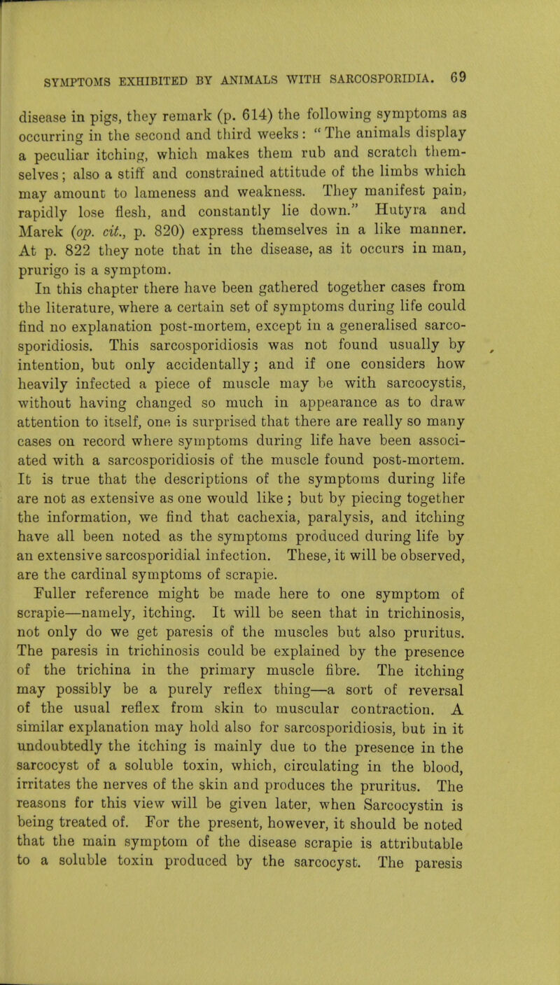 disease in pigs, they remark (p. 614) the following symptoms as occurring in the second and third weeks: The animals display a peculiar itchinp:, which makes them rub and scratch them- selves ; also a stiff and constrained attitude of the limbs which may amount to lameness and weakness. They manifest pain, rapidly lose flesh, and constantly lie down. Hutyra and Marek {op. cit., p. 820) express themselves in a like manner. At p. 822 they note that in the disease, as it occurs in man, prurigo is a symptom. In this chapter there have been gathered together cases from the literature, where a certain set of symptoms during life could find no explanation post-mortem, except in a generalised sarco- sporidiosis. This sarcosporidiosis was not found usually by intention, but only accidentally; and if one considers how heavily infected a piece of muscle may be with sarcocystis, without having changed so much in appearance as to draw attention to itself, one is surprised that there are really so many cases on record where symptoms during life have been associ- ated with a sarcosporidiosis of the muscle found post-mortem. It is true that the descriptions of the symptoms during life are not as extensive as one would like; but by piecing together the information, we find that cachexia, paralysis, and itching have all been noted as the symptoms produced during life by an extensive sarcosporidial infection. These, it will be observed, are the cardinal symptoms of scrapie. Fuller reference might be made here to one symptom of scrapie—namely, itching. It will be seen that in trichinosis, not only do we get paresis of the muscles but also pruritus. The paresis in trichinosis could be explained by the presence of the trichina in the primary muscle fibre. The itching may possibly be a purely reflex thing—a sort of reversal of the usual reflex from skin to muscular contraction. A similar explanation may hold also for sarcosporidiosis, but in it undoubtedly the itching is mainly due to the presence in the sarcocyst of a soluble toxin, which, circulating in the blood, irritates the nerves of the skin and produces the pruritus. The reasons for this view will be given later, when Sarcocystin is being treated of. For the present, however, it should be noted that the main symptom of the disease scrapie is attributable to a soluble toxin produced by the sarcocyst. The paresis