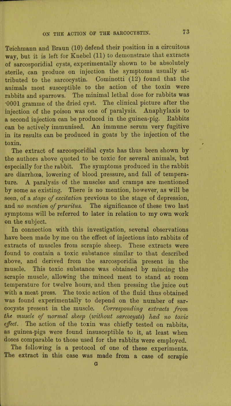 Teichmann and Braun (10) defend their position in a circuitous way, but it is left for Knebel (11) to demonstrate that extracts of sarcosporidial cysts, experimentally shown to be absolutely sterile, can produce on injection the symptoms usually at- tributed to the sarcocystin. Cominotti (12) found that the animals most susceptible to the action of the toxin were rabbits and sparrows. The minimal lethal dose for rabbits was •0001 gramme of the dried cyst. The clinical picture after the injection of the poison was one of paralysis. Anaphylaxis to a second injection can be produced in the guinea-pig. Eabbits can be actively immunised. An immune serum very fugitive in its results can be produced in goats by the injection of the toxin. The extract of sarcosporidial cysts has thus been shown by the authors above quoted to be toxic for several animals, but especially for the rabbit. The symptoms produced in the rabbit are diarrhoea, lowering of blood pressure, and fall of tempera- ture. A paralysis of the muscles and cramps are mentioned by some as existing. There is no mention, however, as will be seen, of a stage of excitation previous to the stage of depression, and no mention of pruritus. The significance of these two last symptoms will be referred to later in relation to my own work on the subject. In connection with this investigation, several observations have been made by me on the effect of injections into rabbits of extracts of muscles from scrapie sheep. These extracts were found to contain a toxic substance similar to that described above, and derived from the sarcosporidia present in the muscle. This toxic substance was obtained by mincing the scrapie muscle, allowing the minced meat to stand at room temperature for twelve hours, and then pressing the juice out with a meat press. The toxic action of the fluid thus obtained was found experimentally to depend on the number of sar- cocysts present in the muscle. Corresponding extracts from the muscle of normal sheep {without sarcocysts) had no toxic effect. The action of the toxin was chiefly tested on rabbits, as guinea-pigs were found insusceptible to it, at least when doses comparable to those used for the rabbits were employed. The following is a protocol of one of these experiments. The extract in this case was made from a case of scrapie G