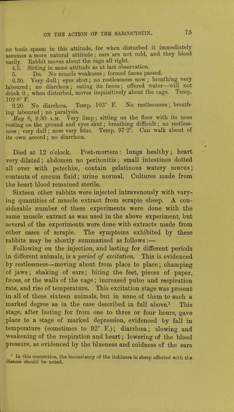 / / ON THE ACTION OF THE SARCOCYSTIN. 75 no tonic spasm in this attitude, for when disturbed it immediately assumes a more natural attitude; ears are not cold, and they bleed easily. Rabbit moves about the cage all right. 4.5. Sitting in same attitude as at last observation. 5. Do. No muscle weakness; formed fteces passed. 6.30. Very dull; eyes shut; no restlessness now; breathing very laboured; no diarrhoea; eating its faeces; offered water—will not drink it; when disturbed, moves inquisitively about the cage. Temp. 102-8 F. 9.20. No diarrhoea. Temp. 103° F. No restlessness; breath- ing laboured; no paralysis. May 8, 9.30 a.m. Very limp; sitting on the floor with its nose resting on the ground and eyes shut; breathing difficult; no restless- ness; very dull; nose very blue. Temp. 97-2°. Can walk about of its own accord; no diarrhoea. Died at 12 o'clock. Post-mortem: lungs healthy; heart very dilated; abdomen no peritonitis; small intestines dotted all over with petechiae, contain gelatinous watery mucus; contents of caecum fluid; urine normal. Cultures made from the heart blood remained sterile. Sixteen other rabbits were injected intravenously with vary- ing quantities of muscle extract from scrapie sheep. A con- siderable number of these experiments were done with the same muscle extract as was used in the above experiment, but several of the experiments were done with extracts made from other cases of scrapie. The symptoms exhibited by these rabbits may be shortly summarised as follows:— Following on the injection, and lasting for different periods in different animals, is a period of excitation. This is evidenced by restlessness—moving about from place to place; champing of jaws; shaking of ears; biting the feet, pieces of paper, fseces, or the walls of the cage; increased pulse and respiration rate, and rise of temperature. This excitation stage was present in all of these sixteen animals, but in none of them to such a marked degree as in the case described in full above.^ This stage, after lasting for from one to three or four hours, gave place to a stage of marked depression, evidenced by fall in temperature (sometimes to 92° F.); diarrhoea; slowing and weakening of the respiration and heart; lowering of the blood pressure, as evidenced by the blueness and coldness of the ears ^ In this connection, the inconstancy of the itchiness in sheep affected with the disease should be noted.